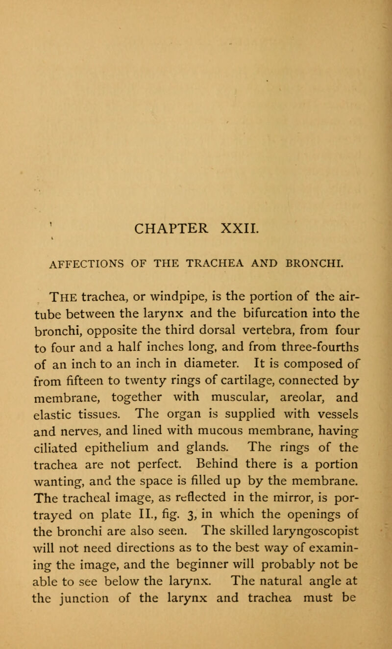 CHAPTER XXII. AFFECTIONS OF THE TRACHEA AND BRONCHI. The trachea, or windpipe, is the portion of the air- tube between the larynx and the bifurcation into the bronchi, opposite the third dorsal vertebra, from four to four and a half inches long, and from three-fourths of an inch to an inch in diameter. It is composed of from fifteen to twenty rings of cartilage, connected by membrane, together with muscular, areolar, and elastic tissues. The organ is supplied with vessels and nerves, and lined with mucous membrane, having ciliated epithelium and glands. The rings of the trachea are not perfect. Behind there is a portion wanting, and the space is filled up by the membrane. The tracheal image, as reflected in the mirror, is por- trayed on plate II., fig. 3, in which the openings of the bronchi are also seen. The skilled laryngoscopist will not need directions as to the best way of examin- ing the image, and the beginner will probably not be able to see below the larynx. The natural angle at the junction of the larynx and trachea must be