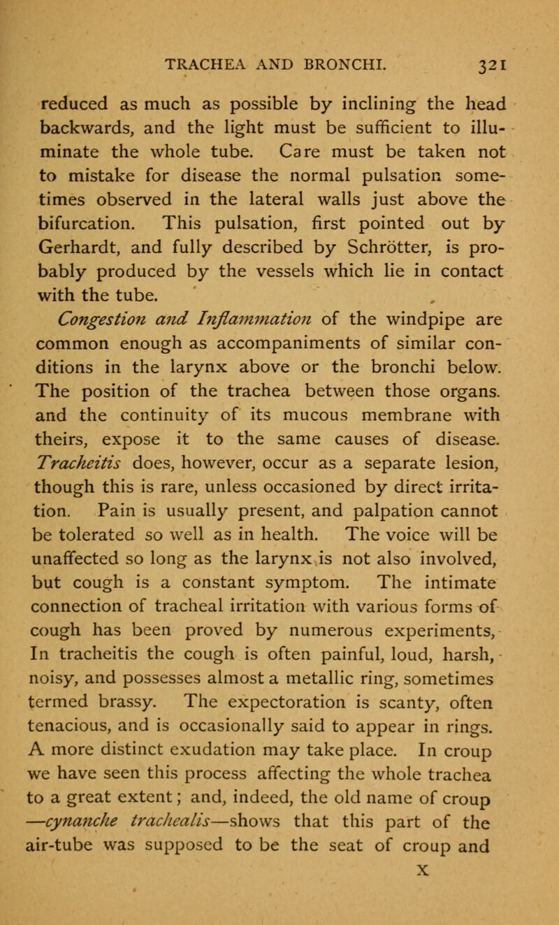 reduced as much as possible by inclining the head backwards, and the light must be sufficient to illu- minate the whole tube. Care must be taken not to mistake for disease the normal pulsation some- times observed in the lateral walls just above the bifurcation. This pulsation, first pointed out by Gerhardt, and fully described by Schrotter, is pro- bably produced by the vessels which lie in contact with the tube. Congestion and Inflammation of the windpipe are common enough as accompaniments of similar con- ditions in the larynx above or the bronchi below. The position of the trachea between those organs, and the continuity of its mucous membrane with theirs, expose it to the same causes of disease. Tracheitis does, however, occur as a separate lesion, though this is rare, unless occasioned by direct irrita- tion. Pain is usually present, and palpation cannot be tolerated so well as in health. The voice will be unaffected so long as the larynx is not also involved, but cough is a constant symptom. The intimate connection of tracheal irritation with various forms of cough has been proved by numerous experiments, In tracheitis the cough is often painful, loud, harsh, noisy, and possesses almost a metallic ring, sometimes termed brassy. The expectoration is scanty, often tenacious, and is occasionally said to appear in rings. A more distinct exudation may take place. In croup we have seen this process affecting the whole trachea to a great extent; and, indeed, the old name of croup —cynanche trachealis—shows that this part of the air-tube was supposed to be the seat of croup and X