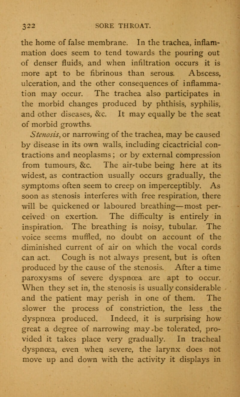 the home of false membrane. In the trachea, inflam- mation does seem to tend towards the pouring out of denser fluids, and when infiltration occurs it is more apt to be fibrinous than serous. Abscess, ulceration, and the other consequences of inflamma- tion may occur. The trachea also participates in the morbid changes produced by phthisis, syphilis, and other diseases, &c. It may equally be the seat of morbid growths. Stenosis, or narrowing of the trachea, may be caused by disease in its own walls, including cicactricial con- tractions and neoplasms ; or by external compression from tumours, &c. The air-tube being here at its widest, as contraction usually occurs gradually, the symptoms often seem to creep on imperceptibly. As soon as stenosis interferes with free respiration, there will be quickened or laboured breathing—most per- ceived on exertion. The difficulty is entirely in inspiration. The breathing is noisy, tubular. The voice seems muffled, no doubt on account of the diminished current of air on which the vocal cords can act. Cough is not always present, but is often produced by the cause of the stenosis. After a time paroxysms of severe dyspnoea are apt to occur. When they set in, the stenosis is usually considerable and the patient may perish in one of them. The slower the process of constriction, the less the dyspnoea produced. Indeed, it is surprising how great a degree of narrowing may-be tolerated, pro- vided it takes place very gradually. In tracheal dyspnoea, even wheq severe, the larynx does not move up and down with the activity it displays in