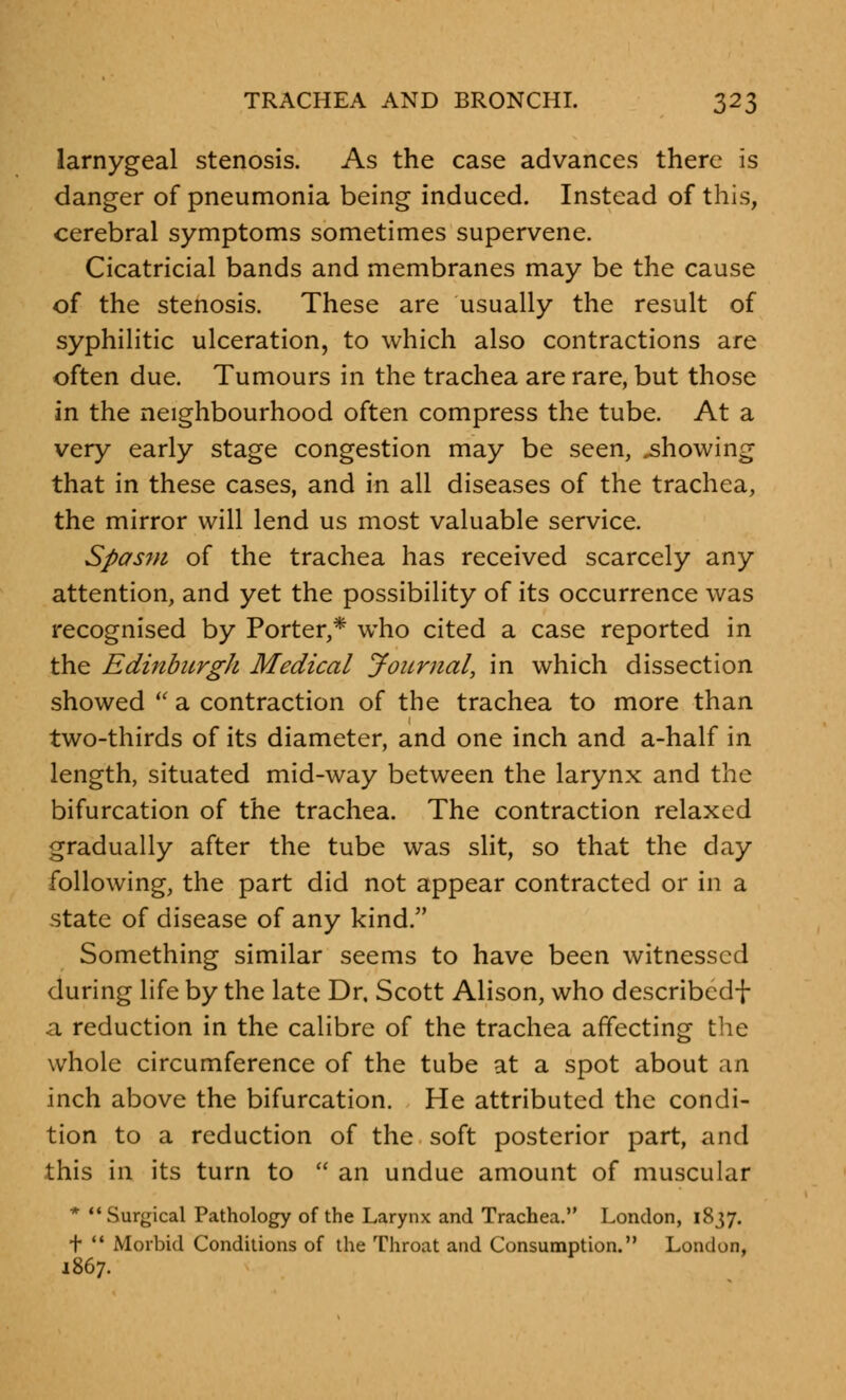 larnygeal stenosis. As the case advances there is danger of pneumonia being induced. Instead of this, cerebral symptoms sometimes supervene. Cicatricial bands and membranes may be the cause of the stenosis. These are usually the result of syphilitic ulceration, to which also contractions are often due. Tumours in the trachea are rare, but those in the neighbourhood often compress the tube. At a very early stage congestion may be seen, showing that in these cases, and in all diseases of the trachea, the mirror will lend us most valuable service. Spasm of the trachea has received scarcely any attention, and yet the possibility of its occurrence was recognised by Porter,* who cited a case reported in the Edinburgh Medical Journal, in which dissection showed  a contraction of the trachea to more than two-thirds of its diameter, and one inch and a-half in length, situated mid-way between the larynx and the bifurcation of the trachea. The contraction relaxed gradually after the tube was slit, so that the day following, the part did not appear contracted or in a state of disease of any kind. Something similar seems to have been witnessed during life by the late Dr. Scott Alison, who describcd+ a reduction in the calibre of the trachea affecting the whole circumference of the tube at a spot about an inch above the bifurcation. He attributed the condi- tion to a reduction of the soft posterior part, and this in its turn to  an undue amount of muscular * Surgical Pathology of the Larynx and Trachea. London, 1837. t  Morbid Conditions of the Throat and Consumption. London, 1867.