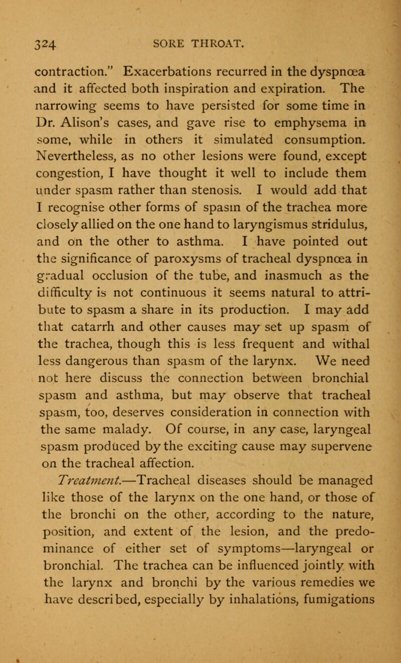 contraction. Exacerbations recurred in the dyspnoea and it affected both inspiration and expiration. The narrowing seems to have persisted for some time in Dr. Alison's cases, and gave rise to emphysema in some, while in others it simulated consumption. Nevertheless, as no other lesions were found, except congestion, I have thought it well to include them under spasm rather than stenosis. I would add that I recognise other forms of spasm of the trachea more closely allied on the one hand to laryngismus stridulus, and on the other to asthma. I have pointed out the significance of paroxysms of tracheal dyspnoea in gradual occlusion of the tube, and inasmuch as the difficulty is not continuous it seems natural to attri- bute to spasm a share in its production. I may add that catarrh and other causes may set up spasm of the trachea, though this is less frequent and withal less dangerous than spasm of the larynx. We need not here discuss the connection between bronchial spasm and asthma, but may observe that tracheal spasm, too, deserves consideration in connection with the same malady. Of course, in any case, laryngeal spasm produced by the exciting cause may supervene on the tracheal affection. Treatment.—Tracheal diseases should be managed like those of the larynx on the one hand, or those of the bronchi on the other, according to the nature, position, and extent of the lesion, and the predo- minance of either set of symptoms—laryngeal or bronchial. The trachea can be influenced jointly with the larynx and bronchi by the various remedies we have described, especially by inhalations, fumigations