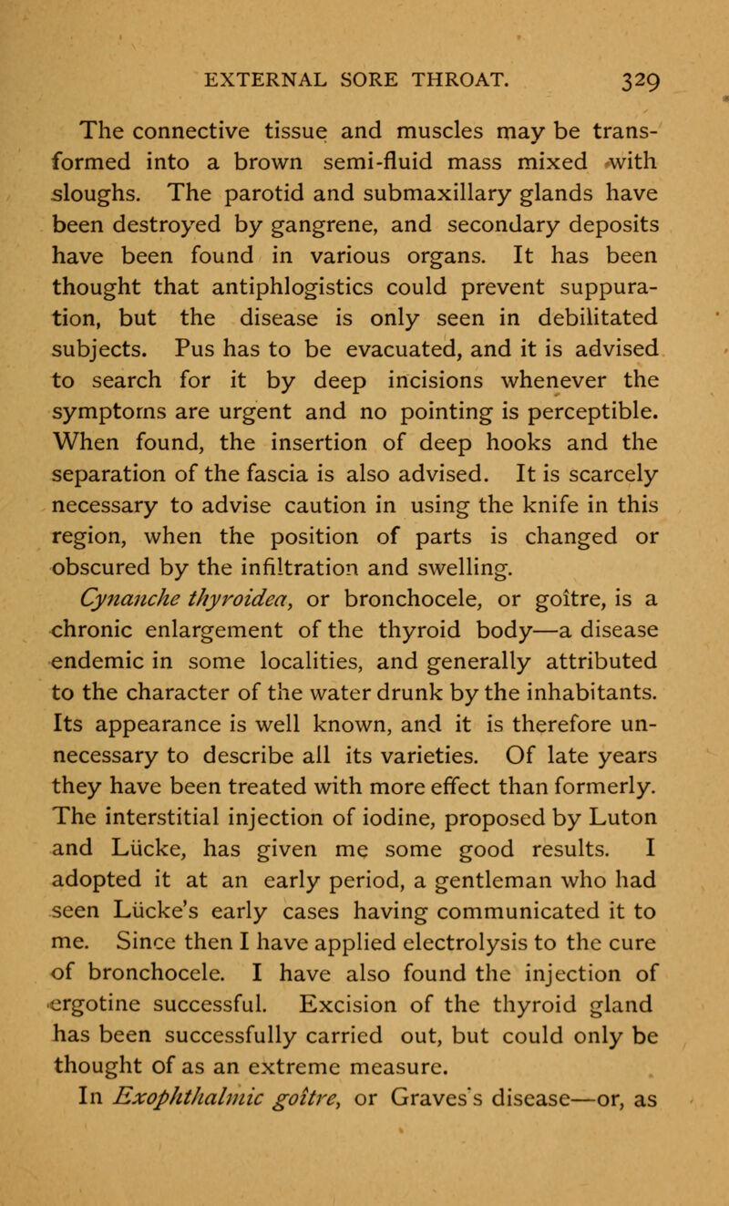 The connective tissue and muscles may be trans- formed into a brown semi-fluid mass mixed -with sloughs. The parotid and submaxillary glands have been destroyed by gangrene, and secondary deposits have been found in various organs. It has been thought that antiphlogistics could prevent suppura- tion, but the disease is only seen in debilitated subjects. Pus has to be evacuated, and it is advised to search for it by deep incisions whenever the symptoms are urgent and no pointing is perceptible. When found, the insertion of deep hooks and the separation of the fascia is also advised. It is scarcely necessary to advise caution in using the knife in this region, when the position of parts is changed or obscured by the infiltration and swelling. Cynanche thyroidea, or bronchocele, or goitre, is a chronic enlargement of the thyroid body—a disease endemic in some localities, and generally attributed to the character of the water drunk by the inhabitants. Its appearance is well known, and it is therefore un- necessary to describe all its varieties. Of late years they have been treated with more effect than formerly. The interstitial injection of iodine, proposed by Luton and Liicke, has given me some good results. I adopted it at an early period, a gentleman who had seen Lucke's early cases having communicated it to me. Since then I have applied electrolysis to the cure of bronchocele. I have also found the injection of •ergotine successful. Excision of the thyroid gland has been successfully carried out, but could only be thought of as an extreme measure. In Exophthalmic goitre, or Graves's disease—or, as