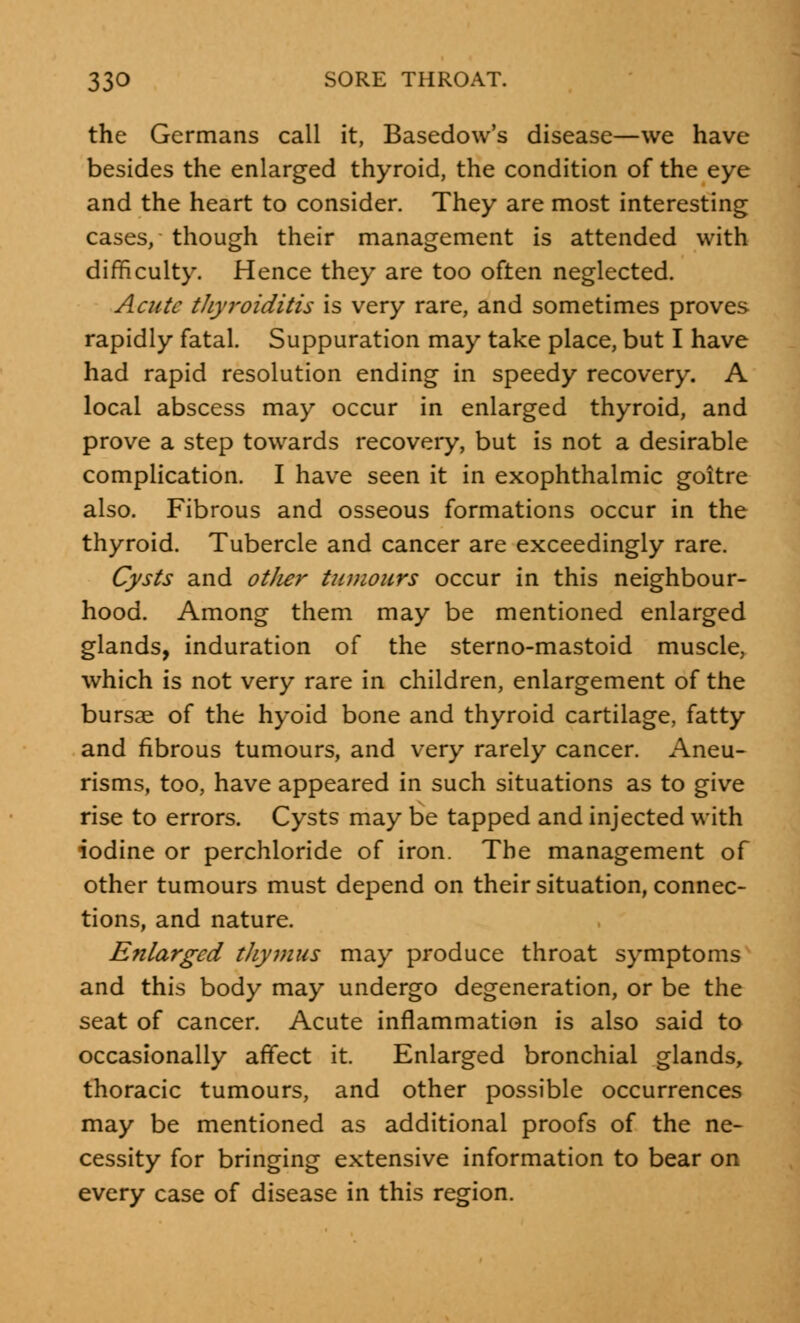 the Germans call it, Basedow's disease—we have besides the enlarged thyroid, the condition of the eye and the heart to consider. They are most interesting cases, though their management is attended with difficulty. Hence they are too often neglected. Acute thyroiditis is very rare, and sometimes proves rapidly fatal. Suppuration may take place, but I have had rapid resolution ending in speedy recovery. A local abscess may occur in enlarged thyroid, and prove a step towards recovery, but is not a desirable complication. I have seen it in exophthalmic goitre also. Fibrous and osseous formations occur in the thyroid. Tubercle and cancer are exceedingly rare. Cysts and otJier tumours occur in this neighbour- hood. Among them may be mentioned enlarged glands, induration of the sterno-mastoid muscle, which is not very rare in children, enlargement of the bursae of the hyoid bone and thyroid cartilage, fatty and fibrous tumours, and very rarely cancer. Aneu- risms, too, have appeared in such situations as to give rise to errors. Cysts may be tapped and injected with iodine or perchloride of iron. The management of other tumours must depend on their situation, connec- tions, and nature. Enlarged thymus may produce throat symptoms and this body may undergo degeneration, or be the seat of cancer. Acute inflammation is also said to occasionally affect it. Enlarged bronchial glands, thoracic tumours, and other possible occurrences may be mentioned as additional proofs of the ne- cessity for bringing extensive information to bear on every case of disease in this region.