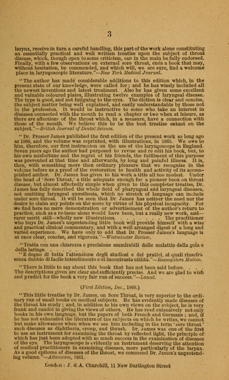 larynx, receive in turn a careful handling, this part of the work alone constituting an essentially practical and well written treatise upon the subject of throat disease, which, though open to some criticism, can in the main be fully endorsed. Finally, with a few observations on external sore throat, ends a book that may, without hesitation, be commended, and which will, we are sure, find a welcome place in laryngoscopy literature.—New York Medical Journal.  The author has made considerable additions to this edition which, in the present state of our knowledge, were called for ; and he has wisely included all the newest inventions and latest treatment. Also he has given some excellent and valuable coloured plates, illustrating twelve examples of laryngeal disease. The type is good, and not fatiguing to the eyes. The diction is clear and concise, the subject matter being well explained, and easily understandable by those not in the profession. It would be instructive to some who take an interest in diseases connected with the mouth to read a chapter or two when at leisure, as there are affections of the throat which, in a measure, have a connection with those of the mouth. We believe this to be the best treatise extant on the subject.—British Journal of Dental Science.  Dr. Prosser James published the first edition of the present work so long ago as 1860, and the volume was reprinted, with illustrations, in 1865. We owe to him, therefore, our first instruccion on the use of the laryngoscope in England. Seven years ago the author had purposed to revise and re edit his book, but, to his own misfortune and the regret of his friends, the fulfilment of this purpose was prevented at that time and afterwards, by long and painful illness. It is, then, with something more than ordinary pleasure that we recognise in the volume before us a proof of the restoration to health and activity of its accom- plished author. Dr. James has given to his work a title all too modest. Under the head uf 'Sore Throat,' a title adequate enough for a pioneer boos on throat disease, but almost affectedly simple when given to this completer treatise, Dr. J ames has fully described the whole field of pharyngeal and laryngeal diseases, not omitting laryngeal anaesthesia, which no stretch of language can include under sore throat, it will be seen that Dr James has neither the need nor the desire to claim any points on the score by virtue of his physical incapacity. For we find here no mere demonstration or advertisement of the author's return to practice, such as a re-issue alone would have been, but a really new work, and— rarer merit still—wholly new illustrations The practitioner who buys Dr. James's unpretending little book will provide himself with a wise and practical clinical commentary, and with a well arranged digest of a long and varied experience. We have only to add that Dr. Prosser James's language is at once clear, concise, and vigorous.— Westminster Review. Tratta con una chiarezza e precisione animirabili delle malattie della gola e della laringe Edegno di tutta Tattenzione degli studiosi e dei pratici, ai quali rinseira senza dubbio di facile intendimento e di incontrasta utilita.—Raccoqature Malico.  There is little to say about this book that has not been said before. . . . The descriptions given are clear and sufficiently precise. And we arc glad to wish and predict for the book a very fair rim of success.—Lancet. (First Edition, Dec, 1860.)  This little treatise by Dr. James, on Sore Throat, is very superior to the ordi- nary run of small books on medical subjects. He has evidently made diseases of the throat his study ; and, in addition to his own views on the subject, he is very frank and candid in giving the views of others. He has rend extensively not only books in his own language, but the papers of both French and Germans ; and, if he has not exhausted the literature of the subjects on which lie writes, we cannot but make allowances when when we see him including in the term '.-ore throat' such diseases as diphtheria, croup, and thrush. Dr. James was one of the first to use an instrument for examining the throat by reflected light, the principle of which has just been adopted witli so much success in the examination of diseases of the eye. The laryngoscope is evidently an instrument deserving the attention of medical practitioners in examining diseases, more particularly of the larynx. As a good epitome of diseases of the throat, we commend Dr. James's unpretend- ing volume.—A th en anna, 1861. London : J. <t A. Churchill, 11 hew Durlington Street