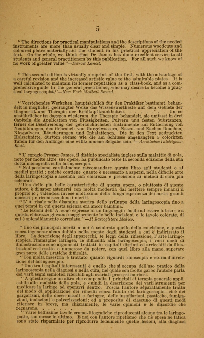  The directions for practical manipulations and the descriptions of the needed instruments are more than usually clear and simple. Numerous woodcuts and coloured plates materially aid the student in Ins practical appreciation of the text. On the whole, we think that Dr. James has done excellent service to all students and general practitioners by this publication. For all such we know of no work of greater value.—Detroit Lancet.  This second edition is virtually a reprint of the first, with the advantage of a careful revision and the increased artistic value to the admirable plates It is well calculated to maintain its former reputation as a class-book, and as a com- prehensive guide to the general practitioner, who may desire to become a prac- tical luryngoscopist.''—New York Medical Record.  Vorstehendes Werkchen, hauptsachlich fiir den Praktiker bestimmt, behan- delt in mogUchst gedrangter Weise das WisseUswertheste auf dem Gebiete der Diagnostik und Therapie der Kehlkopfkrankheiten ' . . Um so ausfiihrlicher ist dagegen wiederum die Therapie behandelt, sie umfasst in drei Capiteln die Application von Flussigkeiten, Pulvern und festen Substanzen, ferner die Beschreibung der gebrauchlichsten Instrumente zur Entfernung von >'eubililungen, den Gebrauch von Gurgelwassern, Nasen-und Eachen-Douchen, Niespulvern, Baucherungen und Inhalationen. Die in den Text gedruckten Holzschnitte, diirften ebenso wie die am Schlusse angehangten 5 colorirten Tafeln fiir den Anfanger eine willkcmmene Beigabe sein.''—Aerzthches Intelligcnz- Blatt.  L' egregio Prosser James, il distinto specialists inglese sulla malattie di gola, noto per molte altre sue opere, ha pubblicato teste la seconda edizione della sua dotta monografia sulla laringoscopia.  Noi possiamo cordialmente raccomandare questo libro agli studenti e ai medici pratici; poiche contiene quanto e necessario a sapersi, nella difficile arte della laringoscopia e accenna con chiarezza e precisione ai metodi di cura piu celebrati. Una delle piii belle caratteristiche di questa opera, o piuttosto di questo autore, e di saper astenersi con molta modestia dal mettere sempre innanzi il proprio io ; valendosi invece moltissimo della lunga esperienza dei nostri grand! maestri; e riconoscendone i meriti.  L' A. risale nella disamina storica dello sviluppo della laringoscopia fino a quei tempi in cm questa scienza era ancor bambin;i.  Le lezioni dell' A. sono espresse in un linguaggio facile ad essere iuteso ; e a questa chiarezza giovano maggiormente le belle incisioni e le tavole colorate, di cui e splendidamente corredato.—II Raccoglitore Medico. Uno dei principali meriti a noi e sembrato quello della concisione, e questa senza ingenerar alcun dubbio nella mente degli studenti a cui e indirizzato il libro. La descrizione degli apparecchi, le leggi della riflessione, 1' arte laringo- Btopica, rimmagine laringea, le difficolta alia laringoscopia, i varii modi di dimostrazione sono argomenti trattati in capitoli distinti ed arricchiti da illus- trazioni cosi esatte e numerose da potere, con quel libro alia mano. superare gran parte delle pratiche difficolta. •• r.ni molta maestria e trattato quanto riguardi rinoscopia e storia d'inven- zione del laringoscopio.  I no tra i capitoli interessanti e quello che si occupa dell'uso pratico della laringoscopia nella diaguosi e nella cura, nel quale con r:,olto garbo l'autore parla dei varii eegnA semiotici rifeiibili agli svariati pTOcejMJ morboet  A tpiesto segue un altro che compendia i ]>rincipii i i terapia gcnerale appli cabile alle malattie della gola, e <iuintli la deacziziooe dei varii strumentJ per medicare la laiinge od operarvi dentro. l'oscia l'autore scparatamente tmtta delmodo di appGcazione dei rimedii senza l'aiuto del lAxingoseopio—doe dei gaxgariBmi, delle docce nasal] e taringee, delle insutiia/ioni, pastieche, fnmiga- zioni, inalazioni e polverizzazioni; ed a proposito di ciascuno di questi modi riferisce in breve, ma cbiaranaiite, le \aiie opinion! 6 le discordie die nono  Varie bellissime tavole cromo-litografiche riprodiuenti alcune tia le laringo- patie, son messe in ultimo. E noi con l'autore ripetiamo che ne ip< at ae fauca sono state risparmiate per riprodurrc fedehnente quelle lusioni, alia diayhosi