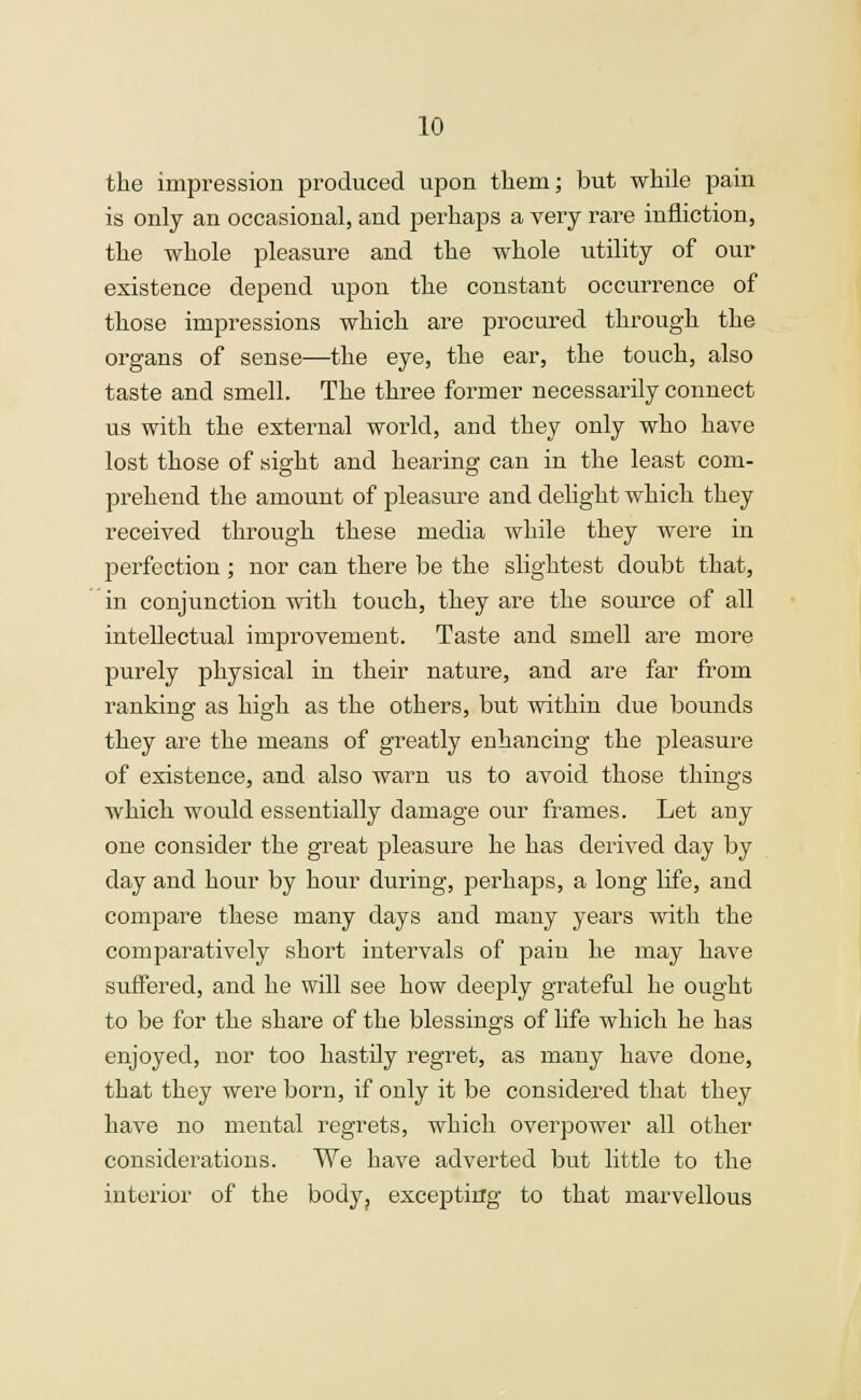 the impression produced upon them; but while pain is only an occasional, and perhaps a very rare infliction, the whole pleasure and the whole utility of our existence depend upon the constant occurrence of those impressions which are procured through the organs of sense—the eye, the ear, the touch, also taste and smell. The three former necessarily connect us with the external world, and they only who have lost those of sight and hearing can in the least com- prehend the amount of pleasure and delight which they received through these media while they were in perfection ; nor can there be the slightest doubt that, in conjunction with touch, they are the source of all intellectual improvement. Taste and smell are more purely physical in their nature, and are far from ranking as high as the others, but within due bounds they are the means of greatly enhancing the pleasure of existence, and also warn us to avoid those things which would essentially damage our frames. Let any one consider the great pleasure he has derived day by day and hour by hour during, perhaps, a long life, and compare these many days and many years with the comparatively short intervals of pain he may have suffered, and he will see how deeply grateful he ought to be for the share of the blessings of life which he has enjoyed, nor too hastily regret, as many have done, that they were born, if only it be considered that they have no mental regrets, which overpower all other considerations. We have adverted but little to the interior of the body? excej)tirrg to that marvellous