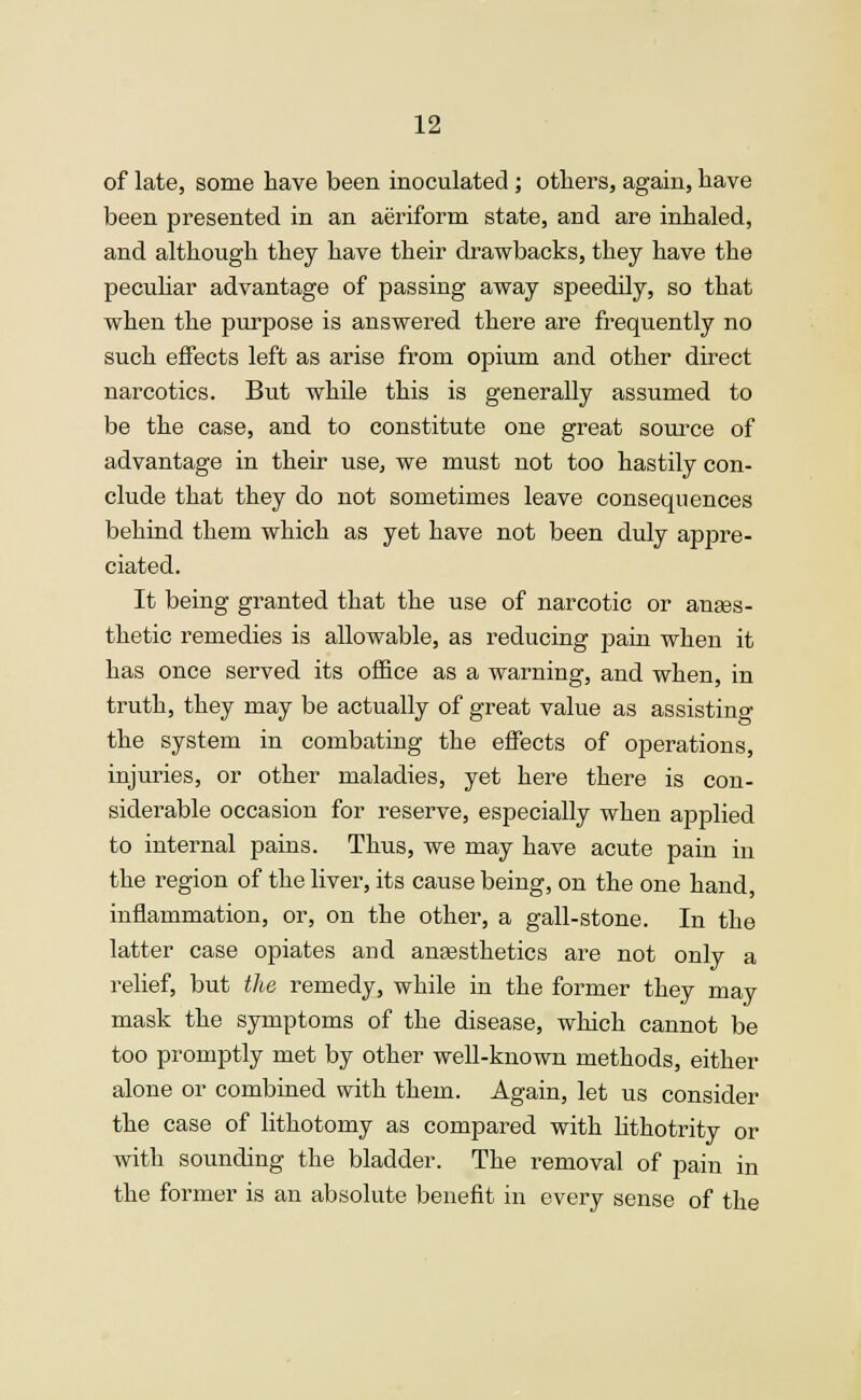 of late, some have been inoculated; others, again, have been presented in an aeriform state, and are inhaled, and although they have their drawbacks, they have the peculiar advantage of passing away speedily, so that when the purpose is answered there are frequently no such effects left as arise from opium and other direct narcotics. But while this is generally assumed to be the case, and to constitute one great source of advantage in their use, we must not too hastily con- clude that they do not sometimes leave consequences behind them which as yet have not been duly appre- ciated. It being granted that the use of narcotic or anaes- thetic remedies is allowable, as reducing pain when it has once served its office as a warning, and when, in truth, they may be actually of great value as assisting the system in combating the effects of operations, injuries, or other maladies, yet here there is con- siderable occasion for reserve, especially when applied to internal pains. Thus, we may have acute pain in the region of the liver, its cause being, on the one hand, inflammation, or, on the other, a gall-stone. In the latter case opiates and anaesthetics are not only a relief, but the remedy, while in the former they may mask the symptoms of the disease, which cannot be too promptly met by other well-known methods, either alone or combined with them. Again, let us consider the case of lithotomy as compared with lithotrity or with sounding the bladder. The removal of pain in the former is an absolute benefit in every sense of the