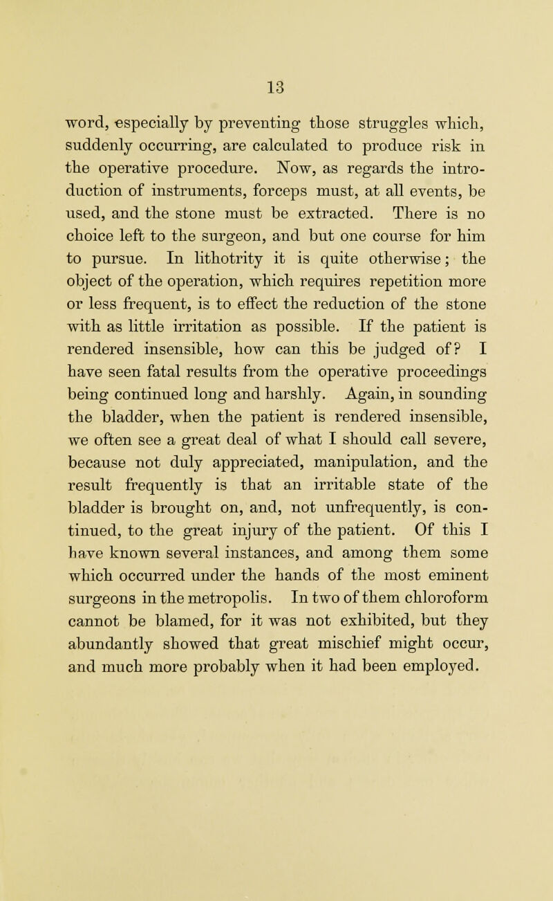 word, especially by preventing those struggles which, suddenly occurring, are calculated to produce risk in the operative procedure. Now, as regards the intro- duction of instruments, forceps must, at all events, be iised, and the stone must be extracted. There is no choice left to the surgeon, and but one course for him to pursue. In lithotrity it is quite otherwise; the object of the operation, which requires repetition more or less frequent, is to effect the reduction of the stone with as little irritation as possible. If the patient is rendered insensible, how can this be judged of? I have seen fatal results from the operative proceedings being continued long and harshly. Again, in sounding the bladder, when the patient is rendered insensible, we often see a great deal of what I should call severe, because not duly appreciated, manipulation, and the result frequently is that an irritable state of the bladder is brought on, and, not unfrequently, is con- tinued, to the great injury of the patient. Of this I have known several instances, and among them some which occurred under the hands of the most eminent surgeons in the metropolis. In two of them chloroform cannot be blamed, for it was not exhibited, but they abundantly showed that great mischief might occur, and much more probably when it had been employed.