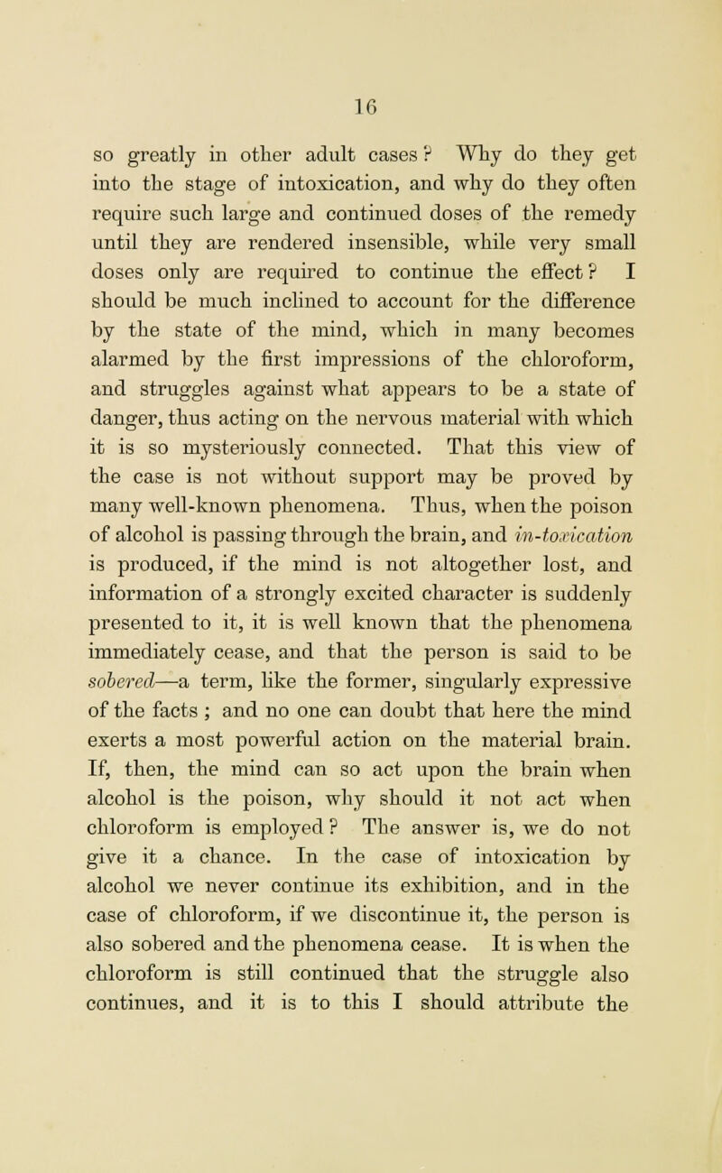 so greatly in other adult cases ? Why do they get into the stage of intoxication, and why do they often require such large and continued doses of the remedy until they are rendered insensible, while very small doses only are required to continue the effect ? I should be much inclined to account for the difference by the state of the mind, which in many becomes alarmed by the first impressions of the chloroform, and struggles against what appears to be a state of danger, thus acting on the nervous material with which it is so mysteriously connected. That this view of the case is not without support may be proved by many well-known phenomena. Thus, when the poison of alcohol is passing through the brain, and m-toxicabion is produced, if the mind is not altogether lost, and information of a strongly excited character is suddenly presented to it, it is well known that the phenomena immediately cease, and that the person is said to be sobered—a term, like the former, singularly expressive of the facts ; and no one can doubt that here the mind exerts a most powerful action on the material brain. If, then, the mind can so act upon the brain when alcohol is the poison, why should it not act when chloroform is employed ? The answer is, we do not give it a chance. In the case of intoxication by alcohol we never continue its exhibition, and in the case of chloroform, if we discontinue it, the person is also sobered and the phenomena cease. It is when the chloroform is still continued that the struggle also continues, and it is to this I should attribute the