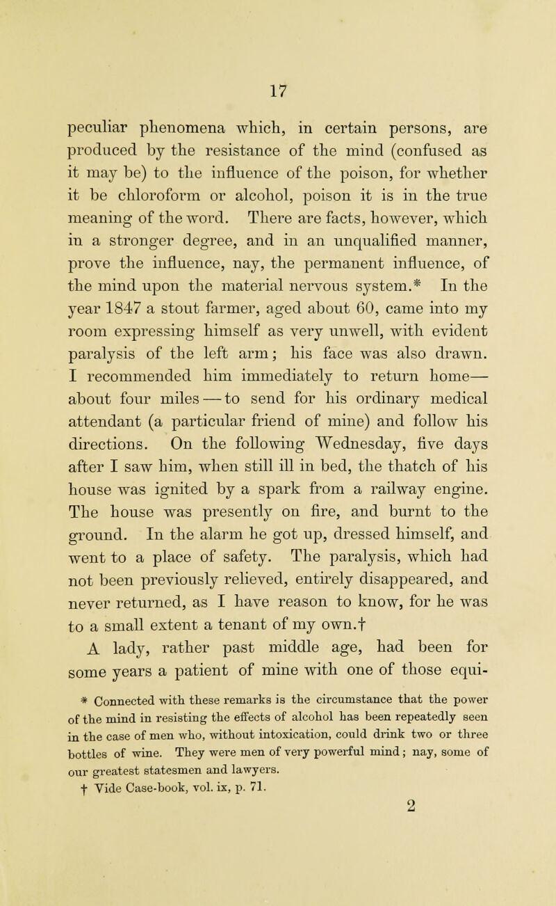 peculiar phenomena which, in certain persons, are produced by the resistance of the mind (confused as it may be) to the influence of the poison, for whether it be chloroform or alcohol, poison it is in the true meaning of the word. There are facts, however, which in a stronger degree, and in an unqualified manner, prove the influence, nay, the permanent influence, of the mind upon the material nervous system.* In the year 1847 a stout farmer, aged about 60, came into my room expressing himself as very unwell, with evident paralysis of the left arm; his face was also drawn. I recommended him immediately to return home— about four miles — to send for his ordinary medical attendant (a particular friend of mine) and follow his directions. On the following Wednesday, five days after I saw him, when still ill in bed, the thatch of his house was ignited by a spark from a railway engine. The house was presently on fire, and burnt to the ground. In the alarm he got up, dressed himself, and went to a place of safety. The paralysis, which had not been previously relieved, entirely disappeared, and never returned, as I have reason to know, for he was to a small extent a tenant of my own.f A lady, rather past middle age, had been for some years a patient of mine with one of those equi- * Connected with these remarks is the circumstance that the power of the mind in resisting the effects of alcohol has been repeatedly seen in the case of men who, without intoxication, could drink two or three bottles of wine. They were men of very powerful mind; nay, some of our greatest statesmen and lawyers. f Vide Case-book, vol. ix, p. 71. 2