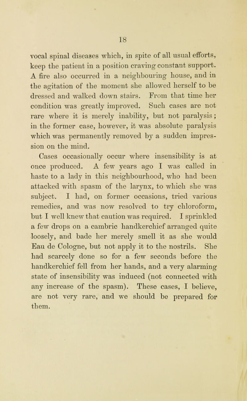 vocal spinal diseases which, in spite of all usual efforts, keep the patient in a position craving constant support. A fire also occurred in a neighbouring house, and in the agitation of the moment she allowed herself to be dressed and walked down stairs. From that time her condition was greatly improved. Such cases are not rare where it is merely inability, but not paralysis; in the former case, however, it was absolute paralysis which was permanently removed by a sudden impres- sion on the mind. Cases occasionally occur where insensibility is at once produced. A few years ago I was called in haste to a lady in this neighbourhood, who had been attacked with spasm of the larynx, to which she was subject. I had, on former occasions, tried various remedies, and was now resolved to try chloroform, but I well knew that caution was required. I sprinkled a few drops on a cambric handkerchief arranged quite loosely, and bade her merely smell it as she would Eau de Cologne, but not apply it to the nostrils. She had scarcely done so for a few seconds before the handkerchief fell from her hands, and a very alarming state of insensibility was induced (not connected with any increase of the spasm). These cases, I believe, are not very rare, and we should be prepared for them.