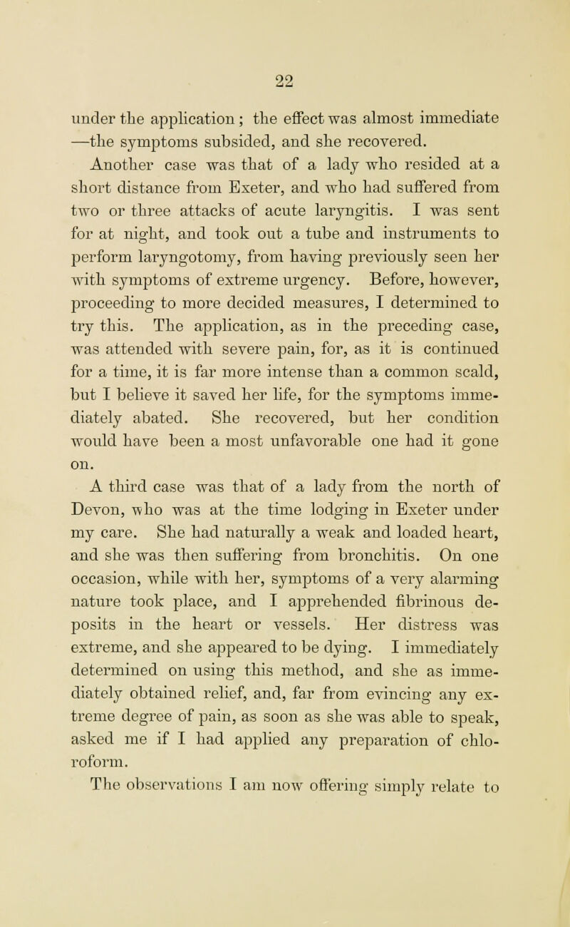 under the application; the effect was almost immediate —the symptoms subsided, and she recovered. Another case was that of a lady who resided at a short distance from Exeter, and who had suffered from two or three attacks of acute laryngitis. I was sent for at night, and took out a tube and instruments to perform laryngotomy, from having previously seen her with symptoms of extreme urgency. Before, however, proceeding to more decided measures, I determined to try this. The application, as in the preceding case, was attended with severe pain, for, as it is continued for a time, it is far more intense than a common scald, but I believe it saved her life, for the symptoms imme- diately abated. She recovered, but her condition would have been a most unfavorable one had it gone on. A third case was that of a lady from the north of Devon, who was at the time lodging in Exeter under my care. She had naturally a weak and loaded heart, and she was then suffering from bronchitis. On one occasion, while with her, symptoms of a very alarming nature took place, and I apprehended fibrinous de- posits in the heart or vessels. Her distress was extreme, and she appeared to be dying. I immediately determined on using this method, and she as imme- diately obtained relief, and, far from evincing any ex- treme degree of pain, as soon as she was able to speak, asked me if I had applied any preparation of chlo- roform. The observations I am now offering simply relate to