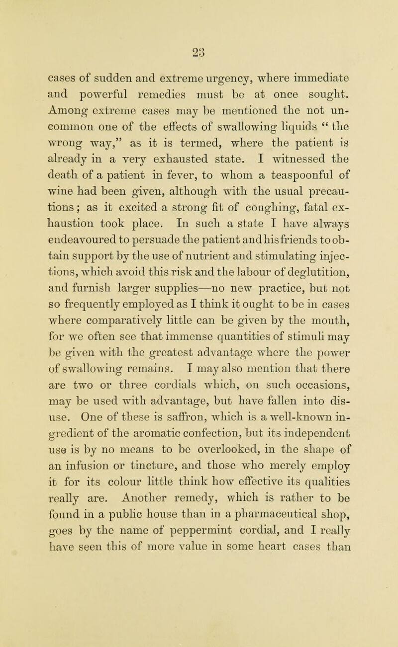 cases of sudden and extreme urgency, where immediate and powerful remedies must be at once sought. Among extreme cases may be mentioned the not un- common one of the effects of swallowing liquids  the wrong way, as it is termed, where the patient is already in a very exhausted state. I witnessed the death of a patient in fever, to whom a teaspoonful of wine had been given, although with the usual precau- tions ; as it excited a strong fit of coughing, fatal ex- haustion took place. In such a state I have always endeavoured to persuade the patient and his friends to ob- tain support by the use of nutrient and stimulating injec- tions, which avoid this risk and the labour of deglutition, and furnish larger supplies—no new practice, but not so frequently employed as I think it ought to be in cases where comparatively little can be given by the mouth, for we often see that immense quantities of stimuli may be given with the greatest advantage where the power of swallowing remains. I may also mention that there are two or three cordials which, on such occasions, may be used with advantage, but have fallen iuto dis- use. One of these is saffron, which is a well-known in- gredient of the aromatic confection, but its independent use is by no means to be overlooked, in the shape of an infusion or tincture, and those who merely employ it for its colour little think how effective its qualities really are. Another remedy, which is rather to be found in a public house than iu a pharmaceutical shop, goes by the name of peppermint cordial, and I really have seen this of more value in some heart cases than