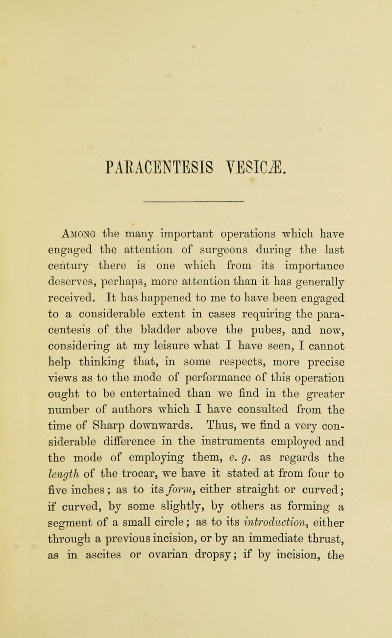 PARACENTESIS VESICA. Among the many important operations which have engaged the attention of surgeons during the last century there is one which from its importance deserves, perhaps, more attention than it has generally received. It has happened to me to have been engaged to a considerable extent in cases requiring the para- centesis of the bladder above the pubes, and now, considering at my leisure what I have seen, I cannot help thinking that, in some respects, more precise views as to the mode of performance of this operation ought to be entertained than we find in the greater number of authors which I have consulted from the time of Sharp downwards. Thus, we find a very con- siderable difference in the instruments employed and the mode of employing them, e. g. as regards the length of the trocar, we have it stated at from four to five inches; as to its form, either straight or curved; if curved, by some slightly, by others as forming a segment of a small circle; as to its introduction, either through a previous incision, or by an immediate thrust, as in ascites or ovarian dropsy; if by incision, the