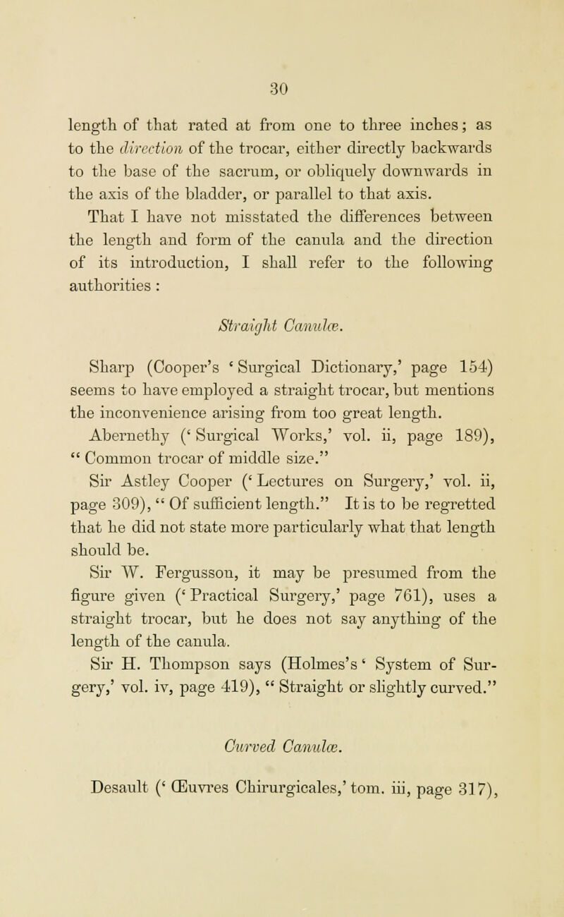 length of that rated at from one to three inches; as to the direction of the trocar, either directly backwards to the base of the sacrum, or obliquely downwards in the axis of the bladder, or parallel to that axis. That I have not misstated the differences between the length and form of the canula and the direction of its introduction, I shall refer to the following authorities : Straight Ca/rmlce. Sharp (Cooper's ' Surgical Dictionary,' page 154) seems to have employed a straight trocar, but mentions the inconvenience arising from too great length. Abernethy (' Surgical Works,' vol. ii, page 189),  Common trocar of middle size. Sir Astley Cooper (' Lectures on Surgery,' vol. ii, page 309),  Of sufficient length. It is to be regretted that he did not state more particularly what that length should be. Sir W. Fergusson, it may be presumed from the figure given (' Practical Surgery,' page 761), uses a straight trocar, but he does not say anything of the length of the canula. Sir H. Thompson says (Holmes's' System of Sur- gery,' vol. iv, page 419),  Straight or slightly curved. Curved Canulce. Desault (' (Euvres Chirurgicales,'torn, iii, page 317),