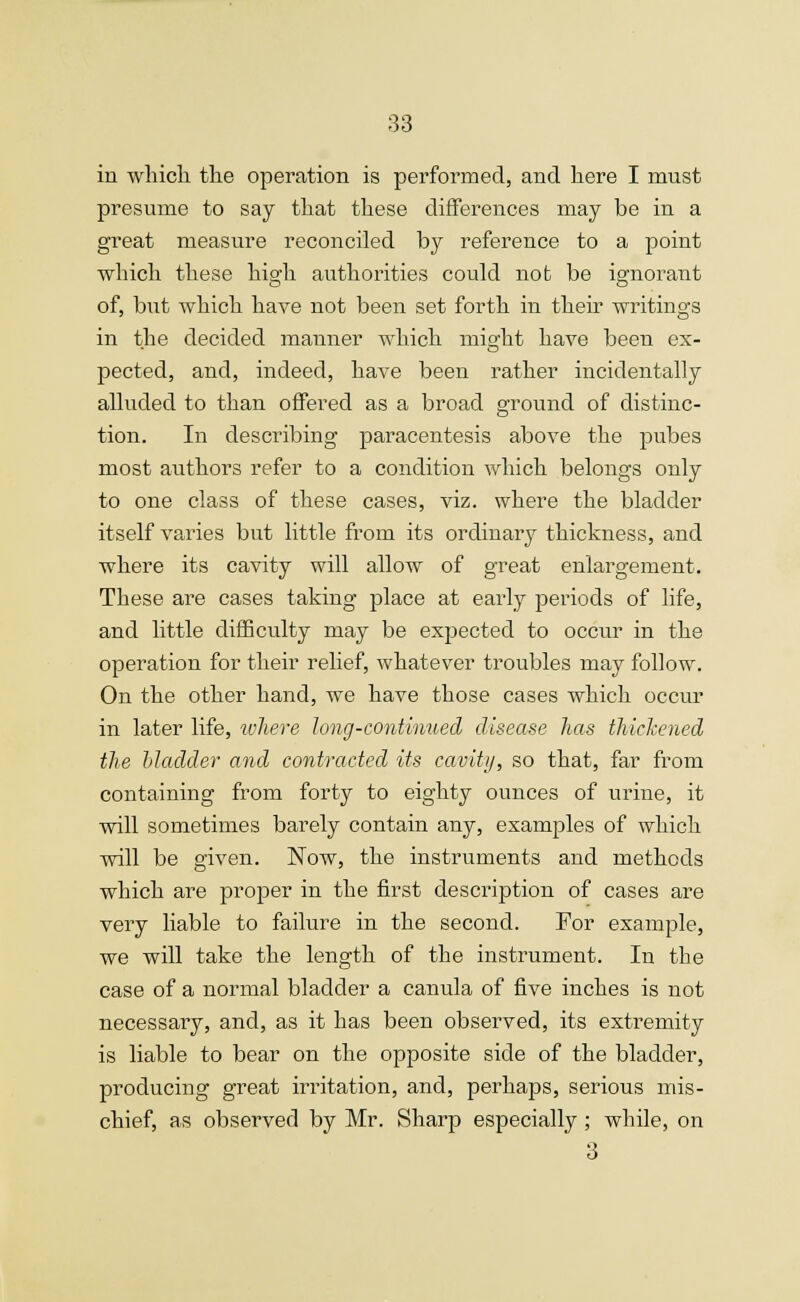 in which the operation is performed, and here I must presume to say that these differences may be in a great measure reconciled by reference to a point which these high authorities could not be ignorant of, but which have not been set forth in their writings in the decided manner which might have been ex- pected, and, indeed, have been rather incidentally alluded to than offered as a broad ground of distinc- tion. In describing paracentesis above the pubes most authors refer to a condition which belongs only to one class of these cases, viz. where the bladder itself varies but little from its ordinary thickness, and where its cavity will allow of great enlargement. These are cases taking place at early periods of life, and little difficulty may be expected to occur in the operation for their relief, whatever troubles may follow. On the other hand, we have those cases which occur in later life, where long-continued disease has thickened the bladder and contracted its cavity, so that, far from containing from forty to eighty ounces of urine, it will sometimes barely contain any, examples of which will be given. Now, the instruments and methods which are proper in the first description of cases are very liable to failure in the second. For example, we will take the length of the instrument. In the case of a normal bladder a canula of five inches is not necessary, and, as it has been observed, its extremity is liable to bear on the opposite side of the bladder, producing great irritation, and, perhaps, serious mis- chief, as observed by Mr. Sharp especially ; while, on 3