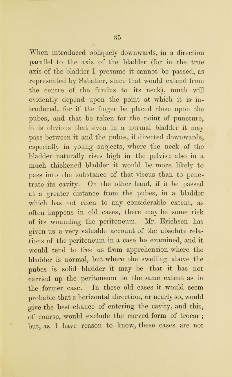 When introduced obliquely downwards, in a direction parallel to the axis of the bladder (for in the true axis of the bladder I presume it cannot be passed, as represented by Sabatier, since that would extend from the centre of the fundus to its neck), much will evidently depend upon the point at which it is- in- troduced, for if the finger be placed close upon the pubes, and that be taken for the point of puncture, it is obvious that even in a normal bladder it may pass between it and the pubes, if directed downwards, especially in young subjects, where the neck of the bladder naturally rises high in the pelvis; also in a much thickened bladder it would be more likely to pass into the substance of that viscus than to pene- trate its cavity. On the other hand, if it be passed at a greater distance from the pubes, in a bladder which has not risen to any considerable extent, as often happens in old cases, there may be some risk of its wounding the peritoneum. Mr. Erichsen has given us a very valuable account of the absolute rela- tions of the peritoneum in a case he examined, and it would tend to free us from apprehension where the bladder is normal, but where the swelling above the pubes is solid bladder it may be that it has not carried up the peritoneum to the same extent as in the former case. In these old cases it would seem probable that a horizontal direction, or nearly so, would give the best chance of entering the cavity, and this, of course, would exclude the curved form of trocar; but, as I have reason to know, these cases are not