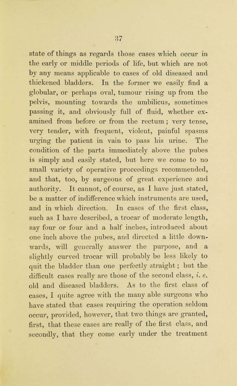 state of things as regards those cases which occur in the early or middle periods of life, but which are not by any means applicable to cases of old diseased and thickened bladders. In the former we easily find a globular, or perhaps oval, tumour rising up from the pelvis, mounting towards the umbilicus, sometimes passing it, and obviously full of fluid, whether ex- amined from before or from the rectum; very tense, very tender, with frequent, violent, painful spasms urging the patient in vain to pass his urine. The condition of the parts immediately above the pubes is simply and easily stated, but here we come to no small variety of operative proceedings recommended, and that, too, by surgeons of great experience and authority. It cannot, of course, as I have just stated, be a matter of indifference which instruments are used, and in which direction. In cases of the first class, such as I have described, a trocar of moderate length, say four or four and a half inches, introduced about one inch above the pubes, and directed a little down- wards, will generally answer the purpose, and a slightly curved trocar will probably be less likely to quit the bladder than one perfectly straight; but the difficult cases really are those of the second class, i. e. old and diseased bladders. As to the first class of cases, I quite agree with the many able surgeons who have stated that cases requiring the operation seldom occur, provided, however, that two things are granted, first, that these cases are really of the first class, and secondly, that they come eaidy under the treatment