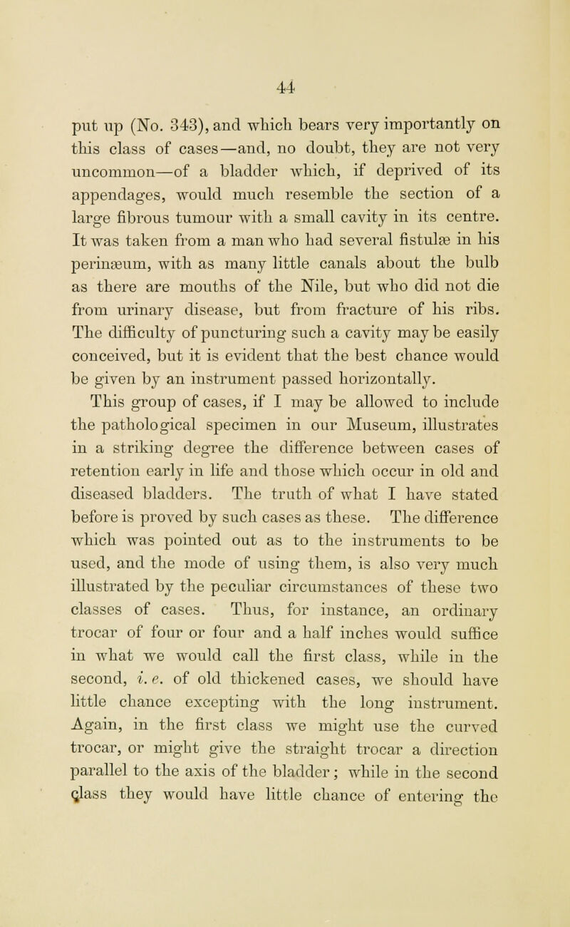 U put up (No. 343), and which bears very importantly on this class of cases—and, no doubt, they are not very uncommon—of a bladder which, if deprived of its appendages, would much resemble the section of a large fibrous tumour with a small cavity in its centre. It was taken from a man who had several fistula? in his perinaaum, with as many little canals about the bulb as there are mouths of the Nile, but who did not die from urinary disease, but from fracture of his ribs. The difficulty of puncturing such a cavity may be easily conceived, but it is evident that the best chance would be given by an instrument passed horizontally. This group of cases, if I may be allowed to include the pathological specimen in our Museum, illustrates in a striking degree the difference between cases of retention early in life and those which occur in old and diseased bladders. The truth of what I have stated before is proved by such cases as these. The difference which was pointed out as to the instruments to be used, and the mode of using them, is also very much illustrated by the peculiar circumstances of these two classes of cases. Thus, for instance, an ordinary trocar of four or four and a half inches would suffice in what we would call the first class, while in the second, *. e. of old thickened cases, we should have little chance excepting with the long instrument. Again, in the first class we might use the curved trocar, or might give the straight trocar a direction parallel to the axis of the bladder; while in the second class they would have little chance of entering the