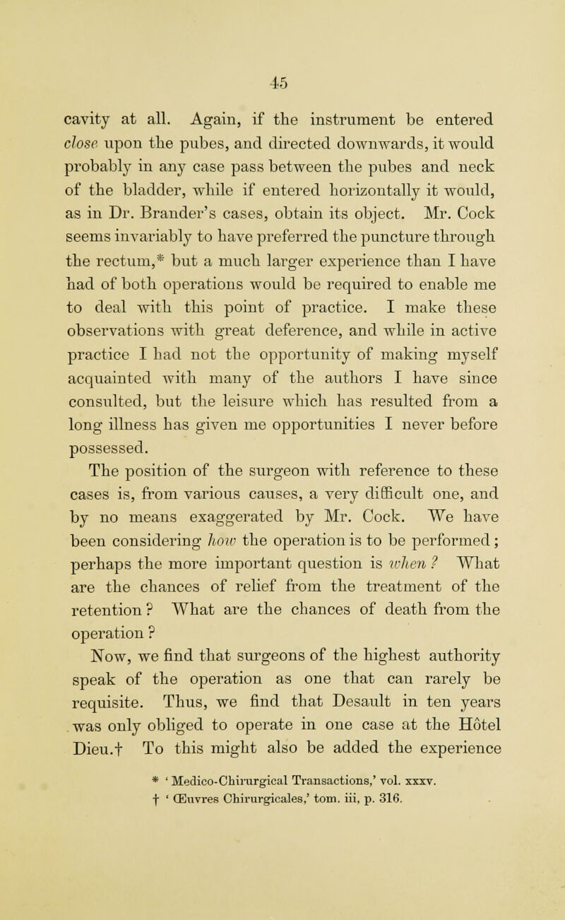 cavity at all. Again, if the instrument be entered close upon the pubes, and directed downwards, it would probably in any case pass between the pubes and neck of the bladder, while if entered horizontally it would, as in Dr. Brander's cases, obtain its object. Mr. Cock seems invariably to have preferred the puncture through the rectum,* but a much larger experience than I have had of both operations would be required to enable me to deal with this point of practice. I make these observations with great deference, and while in active practice I had not the opportunity of making myself acquainted with many of the authors I have since consulted, but the leisure which has resulted from a long illness has given me opportunities I never before possessed. The position of the surgeon with reference to these cases is, from various causes, a very difficult one, and by no means exaggerated by Mr. Cock. We have been considering how the operation is to be performed; perhaps the more important question is when ? What are the chances of relief from the treatment of the retention ? What are the chances of death from the operation ? Now, we find that surgeons of the highest authority speak of the operation as one that can rarely be requisite. Thus, we find that Desault in ten years was only obliged to operate in one case at the Hotel Dieu.f To this might also be added the experience * ' Medico-Chirurgical Transactions,' vol. xxxv. f ' (Euvres Ohirurgicales,' torn, iii, p. 316.