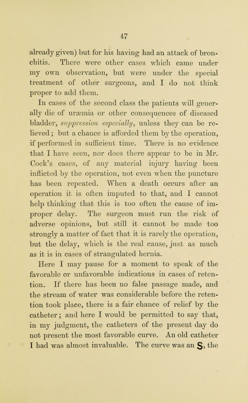 already given) but for his having had an attack of bron- chitis. There were other cases which came under my own observation, but were under the special treatment of other surgeons, and I do not think proper to add them. In cases of the second class the patients will gener- ally die of uraemia or other consequences of diseased bladder, suppression especially, unless they can be re- lieved; but a chance is afforded them by the operation, if performed in sufficient time. There is no evidence that I have seen, nor does there appear to be in Mr. Cock's cases, of any material injury having been inflicted by the operation, not even when the puncture has been repeated. When a death occurs after an operation it is often imputed to that, and I cannot help thinking that this is too often the cause of im- proper delay. The surgeon must run the risk of adverse opinions, but still it cannot be made too strongly a matter of fact that it is rarely the operation, but the delay, which is the real cause, just as much as it is in cases of strangulated hernia. Here I may pause for a moment to speak of the favorable or unfavorable indications in cases of reten- tion. If there has been no false passage made, and the stream of water was considerable before the reten- tion took place, there is a fair chance of relief by the catheter; and here I would be permitted to say that, in my judgment, the catheters of the present day do not present the most favorable curve. An old catheter I had was almost invaluable. The curve was an §» the