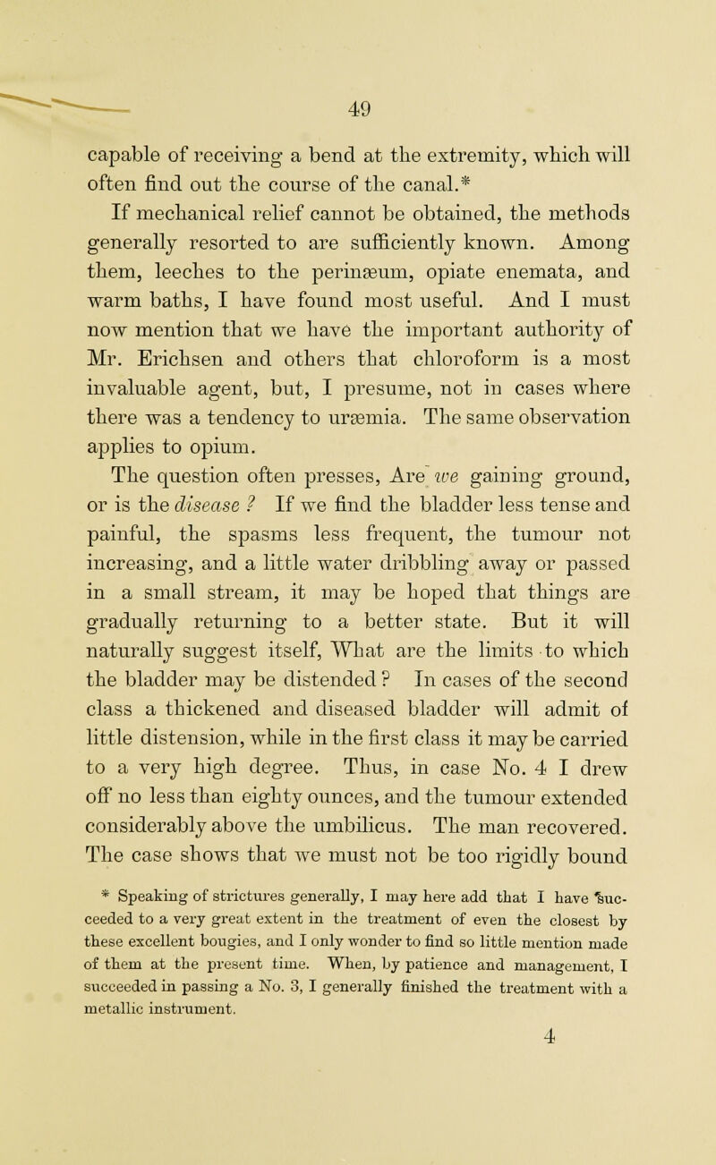 capable of receiving a bend at the extremity, which will often find out the course of the canal.* If mechanical relief cannot be obtained, the methods generally resorted to are sufficiently known. Among them, leeches to the perinaBum, opiate enemata, and warm baths, I have found most useful. And I must now mention that we have the important authority of Mr. Brichsen and others that chloroform is a most invaluable agent, but, I presume, not in cases where there was a tendency to uraemia. The same observation applies to opium. The question often presses, Are we gaining ground, or is the disease ? If we find the bladder less tense and painful, the spasms less frequent, the tumour not increasing, and a little water dribbling away or passed in a small stream, it may be hoped that things are gradually returning to a better state. But it will naturally suggest itself, What are the limits to which the bladder may be distended ? In cases of the second class a thickened and diseased bladder will admit of little distension, while in the first class it maybe carried to a very high degree. Thus, in case No. 4 I drew off no less than eighty ounces, and the tumour extended considerably above the umbilicus. The man recovered. The case shows that we must not be too rigidly bound * Speaking of strictures generally, I may here add that I have 'suc- ceeded to a very great extent in the treatment of even the closest by these excellent bougies, and I only wonder to find so little mention made of them at the present time. When, by patience and management, I succeeded in passing a No. 3, I generally finished the treatment with a metallic instrument. 4