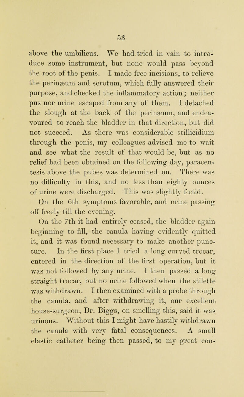 above the umbilicus. We had tried in vain to intro- duce some instrument, but none would pass beyond the root of the penis. I made free incisions, to relieve the perineum and scrotum, which fully answered their purpose, and checked the inflammatory action; neither pus nor urine escaped from any of them. I detached the slough at the back of the peringeum, and endea- voured to reach the bladder in that direction, but did not succeed. As there was considerable stillicidium through the penis, my colleagues advised me to wait and see what the result of that would be, but as no relief had been obtained on the following day, paracen- tesis above the pubes was determined on. There was no difficulty in this, and no less than eighty ounces of urine were discharged. This was slightly foetid. On the 6th symptoms favorable, and urine passing off freely till the evening. On the 7th it had entirely ceased, the bladder again beginning to fill, the canula having evidently quitted it, and it was found necessary to make another punc- ture. In the first place I tried a long curved trocar, entered in the direction of the first operation, but it was not followed by any urine. I then passed a long straight trocar, but no urine followed when the stilette was withdrawn. I then examined with a probe through the canula, and after withdrawing it, our excellent house-surgeon, Dr. Biggs, on smelling this, said it was urinous. Without this I might have hastily withdrawn the canula with very fatal consequences. A small elastic catheter being then passed, to my great con-