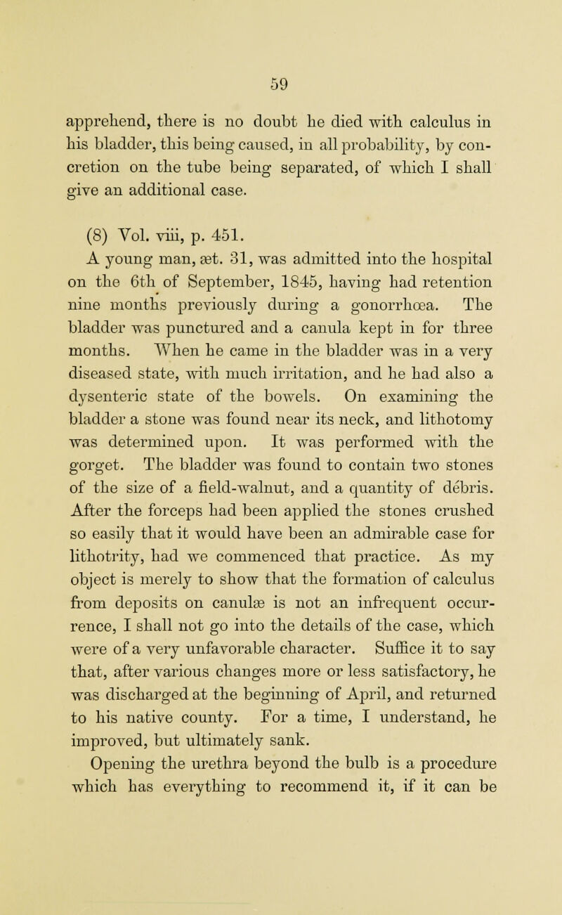 apprehend, there is no doubt he died with calculus in his bladder, this being caused, in all probability, by con- cretion on the tube being separated, of which I shall give an additional case. (8) Vol. viii, p. 451. A young man, set. 31, was admitted into the hospital on the 6th of September, 1845, having had retention nine months previously during a gonorrhoea. The bladder was punctured and a canula kept in for three months. When he came in the bladder was in a very diseased state, with much irritation, and he had also a dysenteric state of the bowels. On examining the bladder a stone was found near its neck, and lithotomy was determined upon. It was performed with the gorget. The bladder was found to contain two stones of the size of a field-walnut, and a quantity of debris. After the forceps had been applied the stones crushed so easily that it would have been an admirable case for lithotrity, had we commenced that practice. As my object is merely to show that the formation of calculus from deposits on canulas is not an infrequent occur- rence, I shall not go into the details of the case, which were of a very unfavorable character. Suffice it to say that, after various changes more or less satisfactory, he was discharged at the beginning of April, and returned to his native county. For a time, I understand, he improved, but ultimately sank. Opening the urethra beyond the bulb is a procedure which has everything to recommend it, if it can be