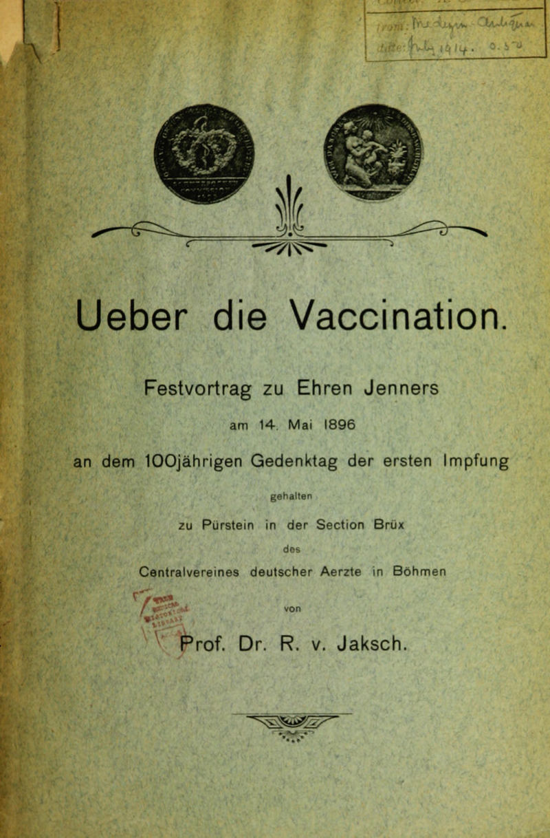 w ^i^- Ueber die Vaccination. Festvortrag zu Ehren Jenners am 14 Mai 1896 an dem 100jährigen Gedenktag der ersten Impfung gehallen zu Pürstein in der Section Brüx des Centralvereines deutscher Aerzte in Böhmen von Prof. Dr. R. v. Jaksch. ^^