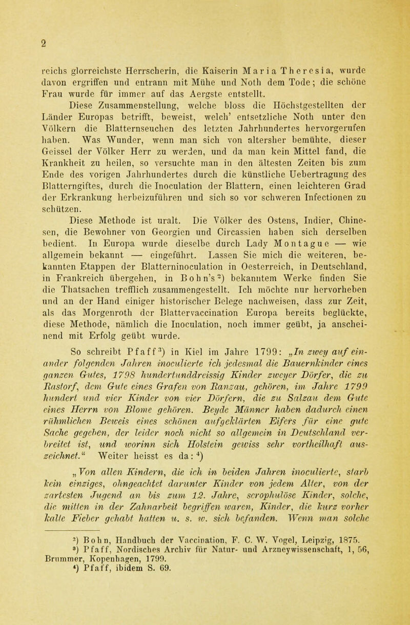 rciclis glorreichste Herrscherin, die Kaiserin Maria Theresia, wurde davon ergriffen und entrann mit Mühe und Notli dem Tode; die schöne Frau wurde für immer auf das Aergste entstellt. Diese Zusammenstellung, welche bloss die Höchstgestellten der Länder Europas betrifft, beweist, welch' entsetzliche Noth unter den Völkern die Blatternseuchen des letzten Jahrhundertes hervorgerufen haben. Was Wunder, wenn man sich von altersher bemühte, dieser Geissei der Völker Herr zu werden, und da man kein Mittel fand, die Krankheit zu heilen, so versuchte man in den ältesten Zeiten bis zum Ende des vorigen Jahrhundertes durch die künstliehe Uebertragung des Blatterngiftes, durch die Inoeulation der Blattern, einen leichteren Grad der Erkrankung herbeizuführen und sich so vor schweren Infectionen zu schützen. Diese Methode ist uralt. Die Völker des Ostens, Indier, Chine- sen, die Bewohner von Georgien und Circassien haben sich derselben bedient. In Europa wurde dieselbe durch Lady Montague — wie allgemein bekannt — eingeführt. Lassen Sie mich die weiteren, be- kannten Etappen der Blatterninoculation in Oesterreich, in Deutschland, in Frankreich übergehen, in Bohn's2) bekanntem Werke finden Sie die Thatsachen trefflich zusammengestellt. Ich möchte nur hervorheben und an der Hand einiger historischer Belege nachweisen, dass zur Zeit, als das Morgenroth der Blattervaccination Europa bereits beglückte, diese Methode, nämlich die Inoeulation, noch immer geübt, ja anschei- nend mit Erfolg geübt wurde. So schreibt Pfaff3) in Kiel im Jahre 1799: „In zwey auf ein- ander folgenden Jahren inoculicrte ich jedesmal die Bauernkinder eines ganzen Gutes, 1798 hunder tunddreissig Kinder zwei/er Dürfer, die zu Rastorf, dem Gute eines Grafen von Ransau, gehören, im Jahre 1799 hundert und vier Kinder von vier Dörfern, die zu Salzau dem Gute eines Herrn von Blome gehören. Beyde Männer haben dadurch einen rühmlichen Beteeis eines schönen aufgeklärten Eifers für eine gute Sache gegeben, der leider noch nicht so allgemein in Deutschland ver- breitet ist, und roorinn sich Holstein gewiss sehr vortheilhaft aus- zeichnet.  Weiter heisst es da:4) „ Von allen Kindern, die ich in beiden Jahren inoculierte, starb kein einziges, ohngeachtet darunter Kinder von jedem Alter, von der zartesten Jugend an bis zum 12. Jahre, serophulöse Kinder, solche, die mitten in der Zahnarbeit begriffen waren, Kinder, die kurz vorher kalte Fieber gehabt hatten u. s. w. sich befanden. Wenn man solche 2) Bohn, Handbuch der Vaocination, F. C.W. Vogel, Leipzig, 1875. a) Pfaff, Kordisches Archiv für Natur- uüd Arzneywissenschaft, 1, 56, Brummer, Kopenhagen, 1799. «) Pfaff, ibidem S. 69.