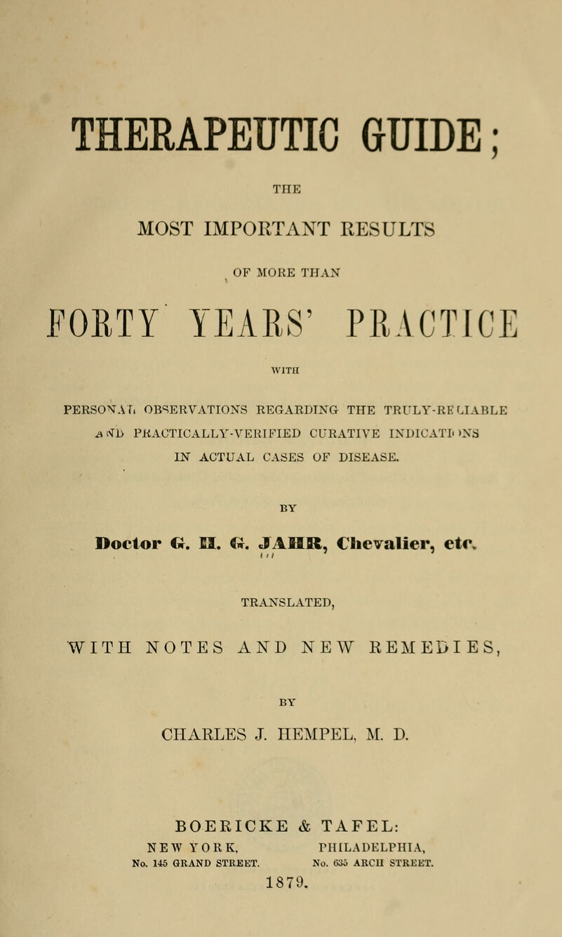 THERAPEUTIC GUIDE; THE MOST IMPORTANT RESULTS ( OF MORE THAN FORTY YEARS' PRACTICE WITH PERSONAL OBSERVATIONS REGARDING THE TRULY-RE LIABLE iUvTl> PRACTICALLY-VERIFIED CURATIVE INDICATIONS IN ACTUAL CASES OF DISEASE. BY Doctor O. EI. Gr. JAHR, Chevalier, ete. TRANSLATED, WITH NOTES AND NEW REMEDIES, BY CHARLES J. HEMPEL, M. D. BOERICKE & TAFEL: 1879. NEW YORK, PHILADELPHIA, No. 145 GRAND STREET. No. 635 ARCH STREET.