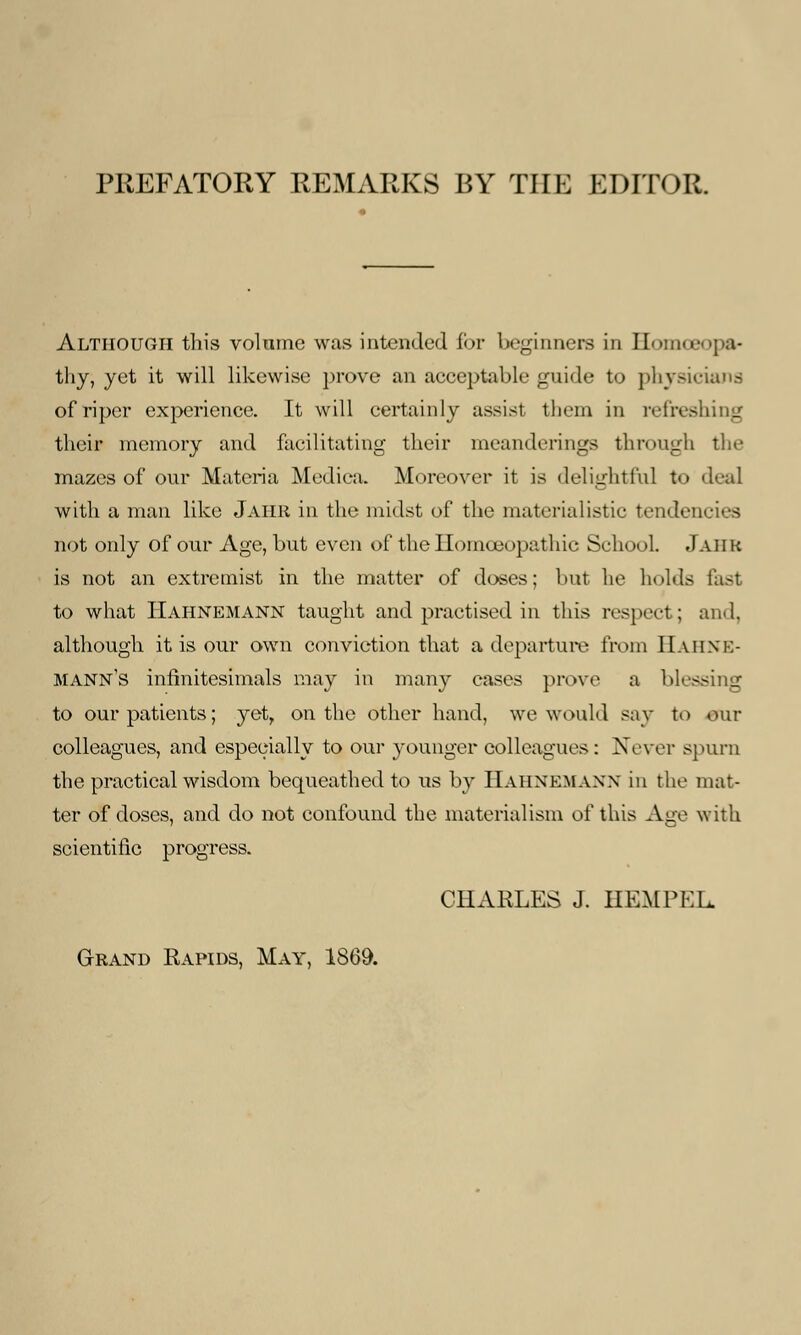 PREFATORY REMARKS BY THE EDITOR. Although this volume was intended for beginners in Homoeopa- thy, yet it will likewise prove an acceptable guide to physicians of riper experience. It will certainly assist them in refreshing their memory and facilitating their meanderings through tin- mazes of our Materia Medica. Moreover it is delightful to deal with a man like Jaiir in the midst of the materialistic tenden not only of our Age, but even of the Homoeopathic School .(auk is not an extremist in the matter of doses; but he holds fast to what Hahnemann taught and practised in this respect ; and. although it is our own conviction that a departure from HAHNE- MANN'S infinitesimals may in many cases prove a blessing to our patients; yet, on the other hand, we would say to our colleagues, and especially to our younger colleagues: Never spurn the practical wisdom bequeathed to us by HAHNEMANN in the mat- ter of doses, and do not confound the materialism of this Age with scientific progress. CHARLES J. HEMPEL. Grand Rapids, May, 1S69.