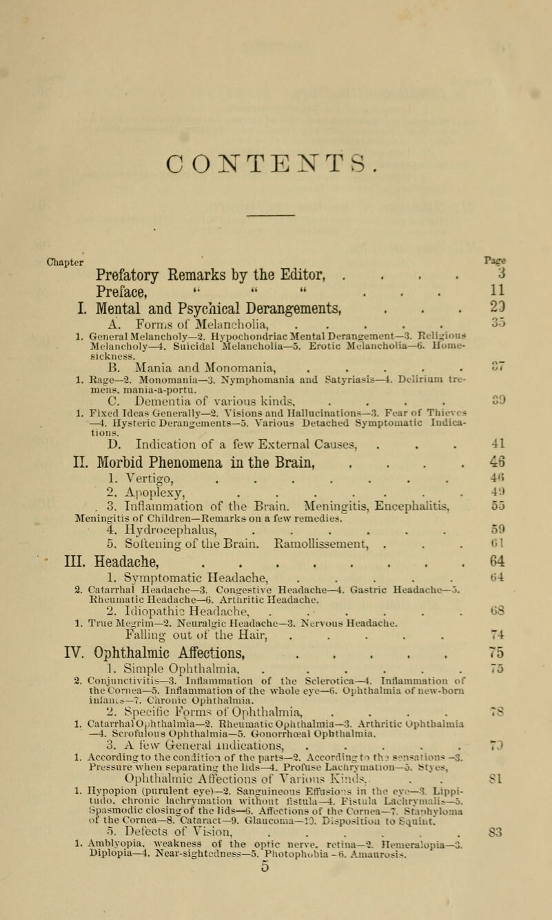 CONTEXT:-. Chapter **& Prefatory Remarks by the Editor, .... i Preface,    ... 11 I. Mental and Psychical Derangements, . . .23 A. Forms of Melancholia, ..... 35 I. General Melancholy—2. Hypochondriac Mental Derangement—3. Religious Melancholy—4. Suicidal Melancholia—5. Erotic Melancholia—6. Home- sickness. B. Mania and Monomania, .... 37 1. Rage—2. Monomania—3. Nymphomania and Satyriasis—4. Delirium tre- mens, mania-a-portu. C. Dementia of various kinds, .... 1. Fixed Ideas Generally—2. Visions and Hallucinations—3. Fear of Th —J. Hysteric Derangements—5. Various Detached Symptomatic Indica- tions. D. Indication of a few External Causes, . . . 41 II. Morbid Phenomena in the Brain, . . . .4-3 1. Vertigo, ....... 4fi 2. Apoplexy, . . . . . . .49 . 3. Inflammation of the Brain. Meningitis, Encephalitis, 5-3 Meningitis of Children—Remarks on a few remedies. 4. Hydrocephalus, ...... 59 5. Softening of the Brain. Ramollissement, . . . 61 III. Headache, 64 1. Symptomatic Headache, ..... 84 2. Catarrhal Headache—3. Congestive Headache—i. Gastric Headache—3. Rheumatic Headache—tt. Arthritic Headache. 2. Idiopathic Headache. ...... 1. True Megrim—2. Neuralgic Headache—3. Nervous Headache. Falling out of the Hair, ..... 74 IV. Ophthalmic Affections, 75 1. Simple Ophthalmia. . ..... 75 2. Conjunctivitis—3. Inflammation of the Sclerotica—t. Inflammation of the Cornea—5. Inflammation of the whole eye—ti. Ophthalmia of new-born infants.—7. Chronic Ophthalmia. 2. Specific Forms of Ophthalmia, 1, Catarrhal Ophthalmia—8. Rheumatic Ophthalmia—3. Arthritic ophthalmia —4. Scrofulous Ophthalmia—5. Gonorrhoea! Ophthalmia. 3. A few General indications, . . . . 7 ' 1. According to the condition of the parts—2. According to th ! sensations -3. Pressure when separating the luls—4. Profuse Lachrymation—o. Styes, Ophthalmic Affections of Various Kinds. . . SI 1. Hypopion (purulent eye)—8. Sanguineous Effusions in the eyi—8. Lippi- tinlo. chronic lachrymation without fistula-4. Fistula Lachrymalis—5. Spasmodic closing of the lids—6. Affections of the Cornea—7. Staphyloma of the Cornea—8. Cataract—H. Glaucoma—19. Disposition to Squint. 5. Detects of Vision. .... .8 1. Amblyopia, weakness of the optic nerve, retina—2. Hemeralopia—3. Diplopia—4. Near-sightedness—3. Photophobia-ti. Amaurosis.