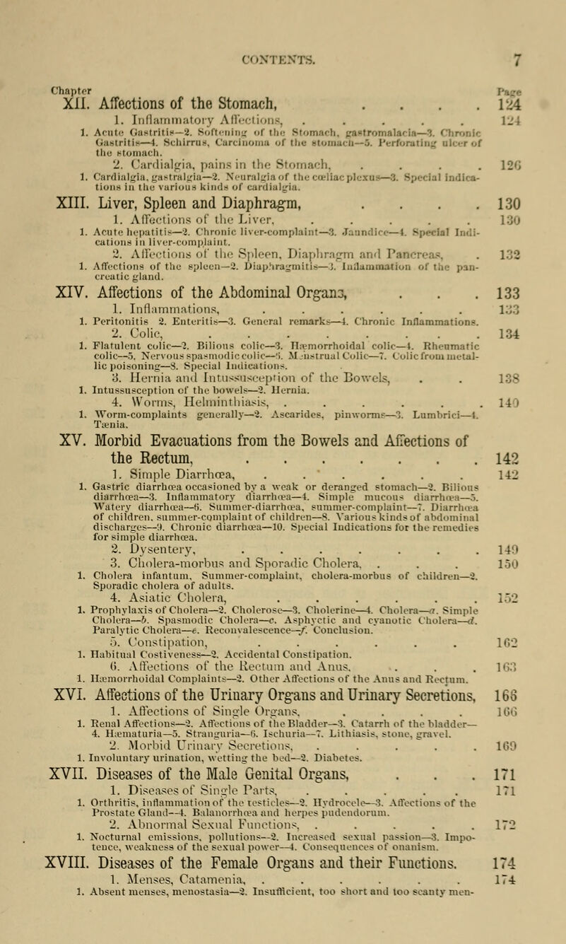 Chapter Xll. Affections of the Stomach, . . . .124 1. Inflammatory Affections, ..... l_'' 1. Amt>- Gastritis—2. Softening of the Btomach, gastromalacia—9. Chronic Gastritis—1. Schlrrus, Carcinoma of the stomach—6. Perforating r of the Btomach. '_'. Cardialgia, pains in the Stomach, .... 12*J 1. Cardialgia, gastralgia—2. Neuralgia of the cceliacpli tlons in the various hinds of eardialgia, XIII. Liver, Spleen and Diaphragm, . . . .130 1. Affections of the Liver, ..... 130 1. Acotehepatitis—2. Chronic liver-complaint— 3. Janndia—I. BpetCtal cations in liver-complaint. 2. Affections of the Spleen, Diaphragm an<l I . 132 1. Affections of tlie spleen—2. Diaphragmitis—i. liifliinii—<lini of the pan- creatic gland. XIV. Affections of the Abdominal Organa, . . .133 1. Inflammations, ...... 1. Peritonitis 2. Enteritis—3. General remarks—4. Chronic Inflammations. 2. Colic 134 1. Flatulent colic—7. Bilious colic—3. Hemorrhoidal colic—i. Rheumatic colic—5. Nervous spasmodic colic—S. M :hstrual Colic—T. Colic from metal- lic poisoning—8. Special Indications. 3. Hernia and I-ntussSQscepfton of the Bowels, . . 138 1. Intussusception cf the bowels—2. Hernia. 4. Worms, Helminthiasis, ...... 14) 1. Worm-complaints generally—2. Ascarides, pinworms—3. Lumhrici—J. Taenia. XV. Morbid Evacuations from the Bowels and Affections of the Rectum, 142 1. Simple Diarrhoea, . . . . . . 142 1. Gastric diarrhoea occasioned by a weak or deranged stomach—2. Bilious diarrhoea—3. Inflammatory diarrhoea—4. Simple mucous diarrhoea—5. Watery diarrhoea—fi. Summer-diarrhoea, summer-complaint—T. Diarrhoea of children, summer-complaint of children—8. Various kinds of abdominal discharges—'». Chronic diarrhoea—10. Special Indications for the remedies for simple diarrhoea. 2. Dysentery, . . . . . . . 149 3. Cholera-morbus and Sporadic Cholera. . . . 150 1. Cholera infantum. Summer-complaint, cholera-morbus of children—8. Sporadic cholera of adults. 4. Asiatic Cholera, . . . . . .152 1. Prophylaxis of Cholera—2. Cholerose—3. Cholerine—t. Cholera—a. Simple Cholera—6. Spasmodic Cholera—e. Asphyctic and cyanotic Cholera—d. Paralytic Cholera—e. Reconvalescence—-/. Conclusion. f>. Constipation, ...... 162 1. Habitual Costivencss—2. Accidental Constipation. (i. Affections of the Rectum and Anus. . . . 163 1. Hemorrhoidal Complaints—2. Other Affections of the Anus and Rectum. XVI. Affections of the Uriuary Organs and Urinary Secretions, 168 1. Affections of Single Organs, .... 166 1. Renal Affections—2. Affections of the Bladder—3. Catarrh of the bladder— 4. Hematuria—5. Stranguria—6. Ischuria—T. Lithiasis. stone, gravel. 2. Morbid Urinary Secretions, ..... 169 1. Involuntary urination, vetting the bod—2. Diabetes. XVII. Diseases of the Male Genital Organs, . . .171 1. Diseases of Single Parts, . . . . . 171 1. Orthritis, inflammation of the testicles—2. Hydrocele—3. Affections of the Prostate Gland—1. Balanorrhoea and herpes pudendornm. 2. Abnormal Sexual Functions. ..... 17*2 1. Nocturnal emissions, pollutions—2. Increased sexual passion—3. Impo- tence, weakness of the sexual power—I. Consequences of onanism. XVIII. Diseases of the Female Organs and their Functions. 174 1. Menses, Catamenia, . . . . . . 174 1. Absent menses, menostasia—2. Insufficient, too short and loo scanty men-