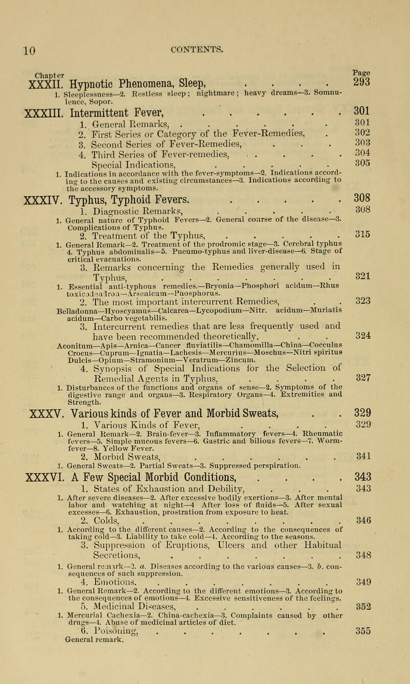 Chapter M £ag* XXXII. Hypnotic Phenomena, Sleep, .... 293 1. Sleeplessness—2. Restless sleep; nightmare; heavy dreams—3. Somnu- lence, Sopor. XXXIII. Intermittent Fever, 301 1. General Remarks, . . . . . • 301 2. First Series or Category of the Fever-Remedies, . 302 3. Second Series of Fever-Remedies, . . . 303 4. Third Series of Fever-remedies, . . . • • 304 Special Indications, ..... 305 1. Indications in accordance with the fever-symptoms—2. Indications accord- ing to the causes and existing circumstances—3. Indications according to the accessory symptoms. XXXIV. Typhus, Typhoid Fevers. 308 1. Diagnostic Remarks, ..... 308 1. General nature of Typhoid Fevers—2. General course of the disease—3. Complications of Typhus. 2. Treatment of the Typhus, ..... 315 1. General Remark—2. Treatment of the prodromic stage—3. Cerebral typhus 4. Typhus abdominalis—5. Pneumo-typhus and liver-disease—6. Stage of critical evacuations. 3. Remarks concerning the Remedies generally used in Typhus, 321 1. Essential anti-typhous remedies.—Bryonia—Phosphori acidum—Rhus toxicodendron—Arsenicum—Phosphorus. 2. The most important intercurrent Remedies, . . 323 Belladonna—Hyoscyamus—Calcarea—Lycopodium—Nitr. acidum—Muriatis acidum—Carbo vegetabilis. 3. Intercurrent remedies that are less frequently used and have been recommended theoretically, . . 324 Aconitum—Apis—Arnica—Cancer fluviatilis—Chamomilla—China—Cocculus Crocus—Cuprum—Ignatia—Lachesis—Mercurius—Moschus—Nitri spiritua Dulcis—Opium—Stramonium—Veratrum—Zincum. 4. Synopsis of Special Indications for the Selection of Remedial Agents in Typhus, .... 327 1. Disturbances of the functions and organs of sense—2. Symptoms of the digestive range and organs—3. Respiratory Organs—4. Extremities and Strength. XXXV. Various kinds of Fever and Morbid Sweats, . . 329 1. Various Kinds of Fever, .... 329 1. General Remark—2. Brain-fever—3. Inflammatory fevers—4. Rheumatic fevers—5. Simple mucous fevers—6. Gastric and bilious fevers—7. Worm- fever—8. Yellow Fever. 2. Morbid Sweats, 341 l.i General Sweats—2. Partial Sweats—3. Suppressed perspiration. XXXVI. A Few Special Morbid Conditions, . . . .343 1. States of Exhaustion and Debility, . . . 343 1. After severe diseases—2. After excessive bodily exertions—3. After mental labor and watching at night—4 After loss of fluids—5. After sexual excesses—6. Exhaustion, prostration from exposure to heat. 2. Colds, 346 1. According to the different causes—2. According to the consequences of taking cold—3. Liability to take cold—4. According to the seasons. 3. Suppression of Eruptions, Ulcers and other Habitual Secretions, ....... 348 1. General remark—3. a. Diseases according to the various causes—3. 6. con- sequences of such suppression. 4. Emotions. ....... 349 1. Genei'al Remark—2. According to the different emotions—3. According to the consequences of emotions—4. Excessive sensitiveness of the feelings. 5. Medicinal Diseases, . . . . . . 352 1. Mercurial Cachexia—2. China-cachexia—3. Complaints causod by other drugs—4. Abuse of medicinal articles of diet. (5. Poisoning, . ... . . . 355 General remark.