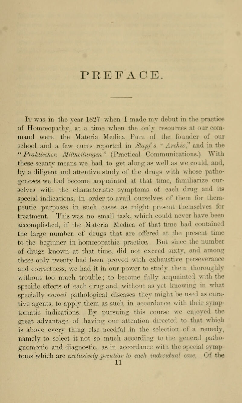 PREFACE. It was in the year L827 when T made my debut in the of EomoBopathy, a1 a time when th dy resources a1 our mand were the Materia Medica Pura of the founder oi school and a few cures reported in Stapf'a '*Arehiv and in the  Praktischen Mittheilungen (Practical Communications.) With these scanty means we had to get along as well as we could, and, by a diligenl and attentive study of the drugs with whose patho- geneses we had become acip minted at that time, familiarize our- selves with the characteristic symptoms of each drug and its special indications, in order to avail ourselves of them t'<>r I pontic purposes in such cases as might present thems treatment. Thiswas no small task, which could never have accomplished, if the Materia Medica of that tune had contained the large number oi' drugs that arc offered at the present time to the beginner in homoeopathic practice. Rut since the Dumber of drugs known at that time, did not exceed sixty, and among these only twenty had been proved with exhaustive perseverance and correctness, we had it in our power to study them thoroughly without too much trouble: to become fully acquainted with the specific effects oi' each drug and. without as yet knowing in what specially name*/ pathological diseases they might be used as cura- tive agents, to apply them as such in accordance with their symp- tomatic indications. By pursuing this course we enjoyed the srreat advantage oi' havinc our attention directed to that which is above every thing else needful in the selection oi' a remedy, namely to select it not so much according to the general patho- gnomonic and diagnostic, as in accordance with the special symp- toms which are exclusively peculiar to each individual tsc I»f the