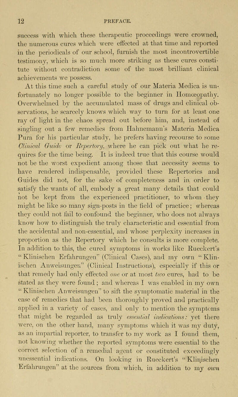 success with which these therapeutic proceedings were crowned, the numerous cures which were effected at that time and reported in the periodicals of our school, furnish the most incontrovertible testimony, which is so much more striking as these cures consti- tute without contradiction some of the most brilliant clinical achievements we possess. At this time such a careful study of our Materia Medica is un- fortunately no longer possible to the beginner in Homoeopathy. Overwhelmed by the accumulated mass of drugs and clinical ob- servations, he scarcely knows which way to turn for at least one ray of light in the chaos spread out before him, and, instead of singling out a few remedies from Hahnemann's Materia Medica Pura for his particular study, he prefers having recourse to some Clinical Guide or Repertory, where he can pick out what he re- quires for the time being. It is indeed true that this course would not be the worst expedient among those that necessity seems to have rendered indispensable, provided these Repertories and Guides did not, for the sake of completeness and in order to satisfy the wants of all, embody a great many details that could not be kept from the experienced practitioner, to whom they might be like so many sign-posts in the field of practice ; whereas they could not fail to confound the beginner, who does not always know how to distinguish the truly characteristic and essential from the accidental and non-essential, and whose perplexity increases in proportion as the Repertory which he consults is more complete. In addition to this, the cured symptoms in works like Rueckert's  Klinischen Erfahrungen (Clinical Cases), and my own  Klin- ischen Anweisungen (Clinical Instructions), especially if this or that remedy had only effected one or at most two cures, had to be stated as they were found; and whereas I was enabled in my own  Klinischen Anweisungen to sift the symptomatic material in the case of remedies that had been thoroughly proved and practically applied in a variety of cases, and only to mention the symptoms that might be regarded as truly essential indications: yet there were, on the other hand, many symptoms which it was my duty, as an impartial reporter, to transfer to my work as I found them, not knowing whether the reported symptoms were essential to the correct selection of a remedial agent or constituted exceedingly unessential indications. On looking in Rueckert's Klinischen Erfahrungen at the sources from which, in addition to my own