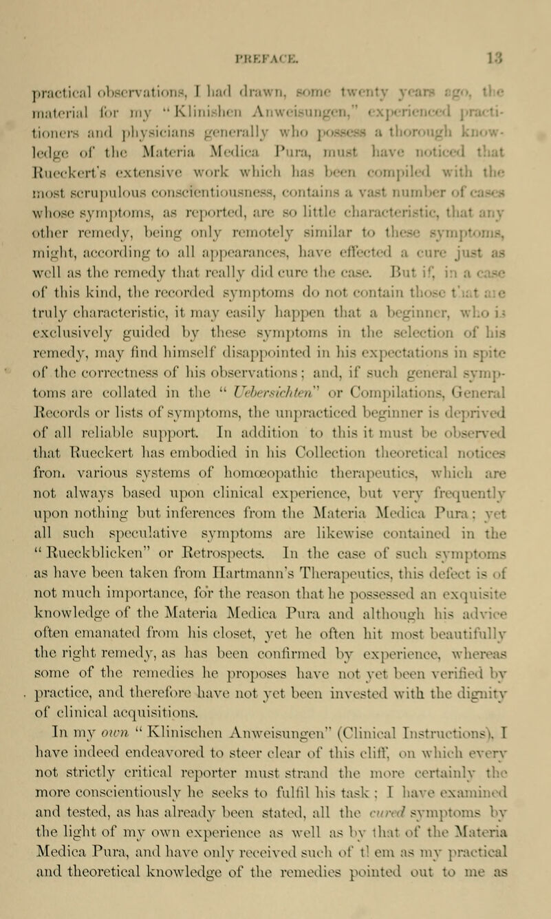 RREF \> I.. practical observations, I had drawn, sonn materia] for my Klinishen Anweisungen, tioners and physicians generally who po ledge of the Materia Medica Pura, musl \-- Rueckert's extensive work which has been compiled with the mosl scrupulous conscientiousness, contaii I number < I whose symptoms, as reported, are bo little charad other remedy, being only remotely similar to I might, according to all appearances, have effected a cure well as the remedy thai really did cure the case. B il of this kind, the recorded Bymptoms do not contain th< truly characteristic, it may easily happen thai a beginner, who exclusively guided by these symptoms in the selection of lii.s remedy, may find himself disappointed in his expectations in b of the correctness of his observations; and, if such general symp- toms are collated in the  Uebersiehten* or Compilati era! Records or lists of symptoms, the unpracticed beginner is depri of all reliable support In addition to this it must be observed that Rueckert lias embodied in his Collection theoretical not; - from various systems of homoeopathic therapeutics, which . not always based upon clinical experience, but very frequently upon nothing but inferences from the Materia Medica Pura; all such speculative symptoms are likewise contained in the  Rueekblieken or Retrospects. In the case of such sympt as have been taken from Ilartmann's Therapeutics, this defect is not much importance, for the reason thai he possessed an exquis I knowledge of the Materia Medica Pura and although his advice often emanated from his closet, yet he often hit most beautifully the right remedy, as has been confirmed by experience, wher - some of the remedies he proposes have not yet been verified by practice, and therefore have not yet been invested with the dignity of clinical acquisitions. In my own  Klinischeu Anweisungen (Clinical Instructioi - have indeed endeavored to steer clear oi' this cliff, on which every not strictly critical reporter must strand the more certainly I more conscientiously he seeks to fulfil his task : 1 have examined and tested, as has already been stated, all the cured symptoms by the light of my own experience as well as by that oi' the Ma: Medica Pura, and have only received such o[' t! em as my practical and theoretical knowledge of the remedies pointed out to m<