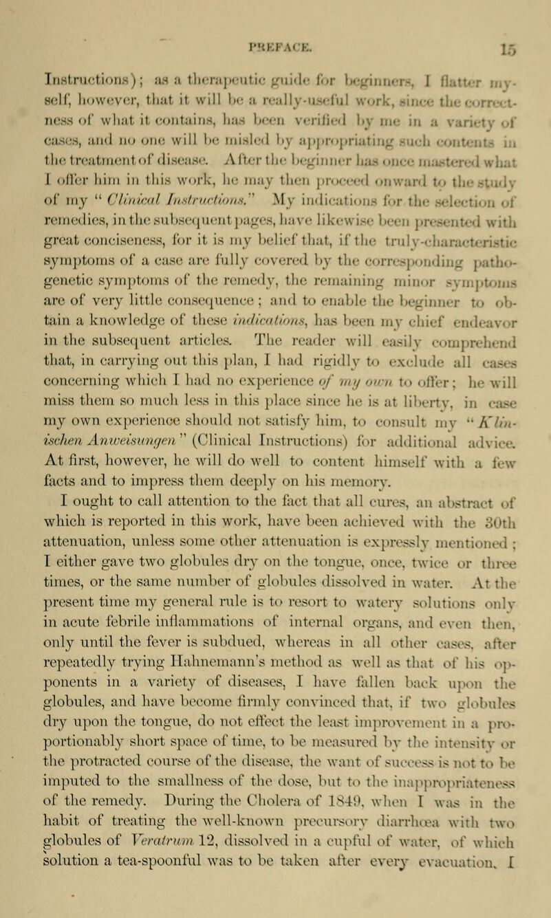 Instructioi a therapeutic guide for begini self, however, thai it will be a really-useful work ness of wli.it it contains, has bees verified by me in a and no one will be misled by appropriating the treatment of disease. After the beginner has once mastered what I offer liim in this work, he may then proceed onward t«» th< of my  Clinical Instructions My indications for tin- selecta remedies, in the subsequenl pages, have likewise ' ■ I with great conciseness, for it is my belief that, if the truly-cha symptoms of a case are fully covered by the corresponding patho- genetic symptoms of the remedy, the remaining minor symptoms are of very little consequence ; and t<> enable the beginner to ob- tain a knowledge of these indications, has been my chief endi in the subsequent articles. TJhe reader will easily compn that, in carrying out this plan, 1 had rigidly to exclude all concerning which 1 had qo experience of my own to offer; he will miss them so much less in this place since he is al liberty, ii my own experience should not satisfy him, to consult my Klin- ischen Anwei&ungen (Clinical Instructions) for additional advice. At first, however, he will do well to content himself with a few facts and to impress them deeply on his memory. I ought to call attention to the fact that all cures, an abstract of which is reported in this work, have been achieved with the attenuation, unless some other attenuation is expressly mentioned ; I either gave two globules dry on the tongue, once, twice or three times, or the same number of globules dissolved in water. At the present time my general rule is to resort to watery solutions only in acute febrile inflammations of internal organs, and even then, only until the fever is subdued, whereas in all other cases, after repeatedly trying Hahnemann's method as well as that of his op- ponents in a variety o\' diseases, I have fallen back opon the globules, and have become firmly convinced that, if two globules dry upon the tongue, do not elUvt the leasl improvement in a pro* portionably short space of time, to be measured by the intensity or the protracted course of the disease, the want of success is not to be imputed to the smallness ol' the dose, but to the inappropriateness of the remedy. During the Cholera of L849, when I was in the habit of treating the welbknown precursory diarrhoea with two globules of Verairwm 12, dissolved in a cupful oi' water. o[' which solution a tea-spoonful was to be taken after every evacuation. I