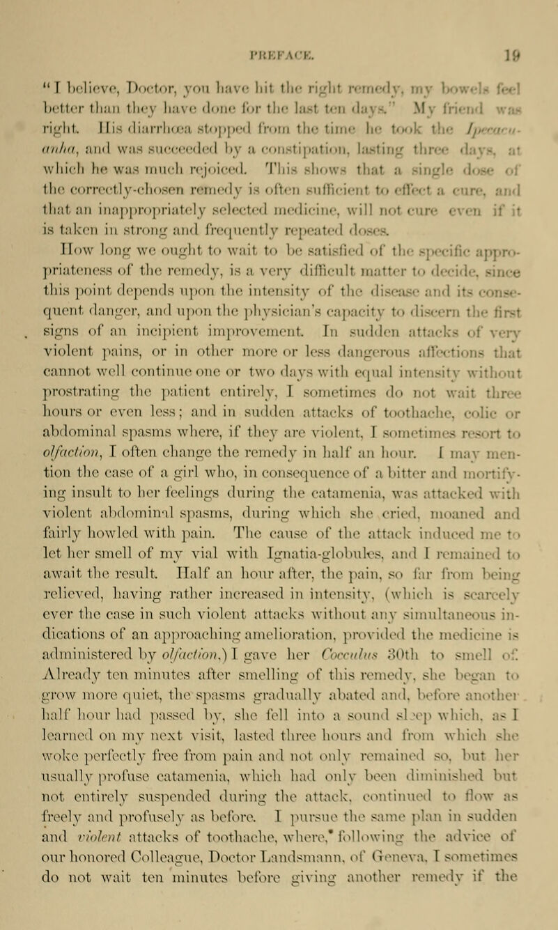 I'l:1.1 ICE.  I believe, Doctor, you have liit the right remedy, my t> better than they have done for the last ten d right Hi- diarrhoea stopped from the time he tool (in/in, and was succeeded by a constipation, lasting three which be was much rejoiced This shows thai a single the correctly-chosen rstoedy is often sufficient to eflfe I that an inappropriately selected medicine, will nol cure even if it is taken in strong and frequently repeated d< Bow long we oughl to wail to be satisfied of the specific aj priateness of the remedy, isa very difficult matter to decide, - this point depends upon the intensity of the disease and quent danger, and upon the physician's capacity t«» discern ;: signs of an incipient improvement In sudden attacks of very violent pains, or in other more or less dangerous affections that cannot well continue one or two days with equal intensity without prostrating the patienl entirely, I sometimes do not wait three hours or even less; and in sudden attacks of toothache, abdominal spasms where, if they are violent, I sometimes resort to olfaction, 1 often change the remedy in half an hour. I ma} tion the case of :i girl who, in consequence of a bitter and mortify- ing insult to her feelings during the catamenia, was attacked with violent abdominal spasms, during which she cried, moaned and fairly howled with pain, The cause of the attack induced i let her smell of my vial with [gnatia-globules, and I remained to await the result Half an hour after, the pain, so far from being relieved, having rather increased in intensity, (which is scarcely ever the case in such violent attacks without any simultaneous in- dications of an approaching amelioration, provided the medicine is administered by olfaction,) 1 gave her Cocculus 30th to smell of Already ten minutes after smelling o( this remedy, she began to grow more quiet, the spasms gradually abated and, before another half hour had passed by, she fell into a sound sljep which, - I learned on my next visit, lasted three hours and from which she woke perfectly \'rcc from pain and not only remained so. hut her usually profuse catamenia, which had only been diminished but not entirely suspended during the attack, continued to flow as freely and profusely as before. 1 pursue the same plan in sudden and violent attacks o[' toothache, where, following the advice of our honored Colleague, Doctor Landsmann, of Geneva, T sometimes do not wait ten minutes before giving another remedy if the