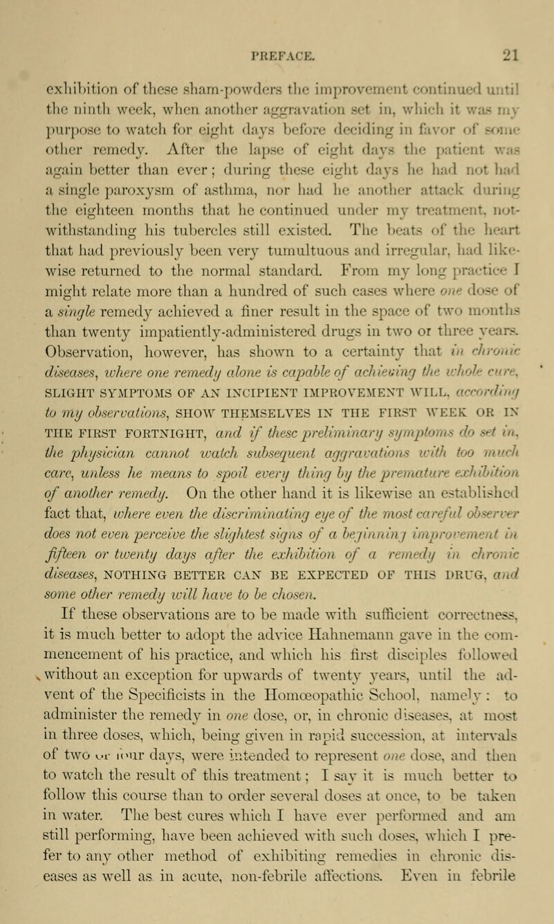 exhibition of these sham-powders the improvement continued until the ninth week, when another aggravation set in, which I purpose to watch for eighl days before deciding in favor ol other remedy. After the lapse of «-1 -_r I j t days the patienl again better than ever; during these eight days he had n<»t had ;i single paroxysm of asthma, nor had he another attack during the eighteen months that he continued under my treatment, not- withstanding his tubercles still existed The beats of the heart that had previously been very tumultuous and irregular, had like- wise returned to the normal standard. From my long pracl might relate more than a hundred of such cases where one dos a single remedy achieved a finer result in the space of two months than twenty impatiently-administered drugs in two or three years. Observation, however, has shown to a certainty that in chronic diseases, where one remedy alone is capable of achieving the whole cure, SLIGHT SYMPTOMS OF AN INCIPIENT IMPROVEMENT WILL, according to my observations, show themselves in the first week or in the first fortnight, and if these preliminary symptoms do set in, the physician cannot ivatch subsequent aggravations with too much care, unless he means to spoil every thing by the premature exhibition of another remedy. On the other hand it is likewise an established fact that, where even the discriminating eye of the most careful o does not even perceive the slightest signs of a bejinninj improvement in fifteen or twenty days after the exhibition of a remedy in chronic diseases, nothing better can be expected of this drug, and some other remedy will have to be chosen. If these observations are to be made with sufficient correctness, it is much better to adopt the advice Hahnemann gave in the com- mencement of his practice, and which his first disciples followed .without an exception for upwards of twenty years, until the ad- vent of the Specilieists in the Homoeopathic School, namely : to administer the remedy in one dose, or, in chronic diseases, at most in three doses, which, beino; given in rapid succession, at intervals of two yjL- four days, were intended to represent one dose, and then to watch the result of this treatment; I say it is much better to follow this course than to order several doses at once, to be taken in water. The best cures which I have ever performed and am still performing, have been achieved with such doses, which I pre- fer to any other method of exhibiting remedies in chronic dis- eases as well as in acute, non-febrile affections. Even in febrile