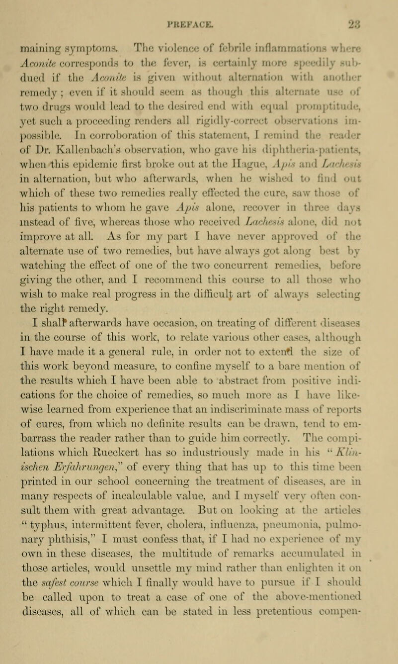 maining symptoms. The violence of febrile inflame Aconite corresponds to the fever, is certainly m dued if tli Aconite is given without alternation with ai remedy ; >-\ en if it Bhould though this alt two drugs would lead to the desired end with equal promptitude, yel such a proceeding renders all rigidly-correcl observations possibla In corroboration of this statement, I remind t . of Dr. Kallenbach's observation, who gave his diphtheri when this epidemic first btpoke oul at the II time. Apis an I L in alternation, bu1 who afterwards, when he wished to which of these two remedies really effected the cure, saw tfa •• his patients to whom he gave Apis alone, recover in three days instead of five; whereas those who received Lochesu alone, did not improve at all As for my pari I have never approved of the alternate use of two remedies, bu1 have always gol a) st by watching the effect of one of the two concurrent remedies, giving the other, and I recommend this course to all those who wish to make real progress in the difficulj art of always - the right remedy. I shalf afterwards have occasion, on treating of differenl die in the course of this work, to relate various other cases, altl I have made it a general rule, in order not to extend the si.: this work beyond measure, to confine myself to a hare mention of the results which I have been able to abstract from positive indi- cations for the choice of remedies, so much more as I have like- wise learned, from experience that an indiscriminate mass of reports of cures, from which no definite results can be drawn, tend to em- barrass the reader rather than to guide him correctly. The compi- lations which Rueckert has so industriously made in his  Klin- ischen Tlfrfahrungen of every thing that has up to this time been printed in our school concerning the treatment o[' diseases, are in many respects of incalculable value, and I myself very often con- sult them with great advantage. Rut on looking at the articles typhus, intermittent fever, cholera, influenza, pneumonia, pulmo- nary phthisis, I must confess that, if I had no experience of my own in these diseases, the multitude of remarks accumulated in those articles, would unsettle my mind rather than enlighten it on the safes/ course which I finally would have to pursue if I should be called upon to treat a ease of one of the above-mentioned diseases, all of which can be stated in less pretentious compen-