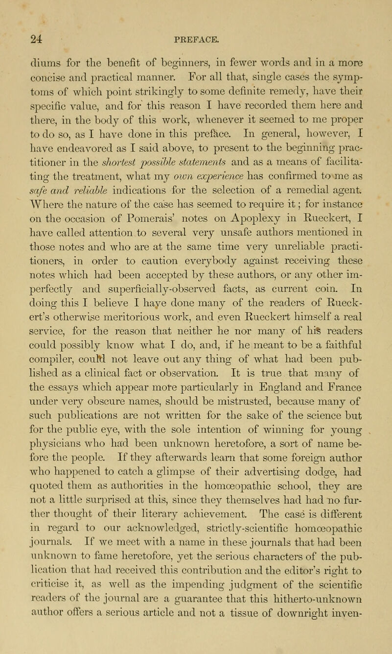 diums for the benefit of beginners, in fewer words and in a more concise and practical manner. For all that, single cases the symp- toms of which point strikingly to some definite remedy, have their specific value, and for this reason I have recorded them here and there, in the body of this work, whenever it seemed to me proper to do so, as I have done in this preface. In general, however, I have endeavored as I said above, to present to the beginning prac- titioner in the shortest possible statements and as a means of facilita- ting the treatment, what my own experience has confirmed to me as safe and reliable indications for the selection of a remedial agent. Where the nature of the case has seemed to require it; for instance on the occasion of Pomerais' notes on Apoplexy in Rueckert, I have called attention to several very unsafe authors mentioned in those notes and who are at the same time very unreliable practi- tioners, in order to caution everybody against receiving these notes which had been accepted by these authors, or any other im- perfectly and superficially-observed facts, as current coin. In doing this I believe I haye done many of the readers of Rueck- ert's otherwise meritorious work, and even Rueckert himself a real service, for the reason that neither he nor many of hrs readers could possibly know what I do, and, if he meant to be a faithful compiler, couM not leave out any thing of what had been pub- lished as a clinical fact or observation. It is true that many of the essays which appear more particularly in England and France under very obscure names, should be mistrusted, because many of such publications are not written for the sake of the science but for the public eye, with the sole intention of winning for young physicians who had been unknown heretofore, a sort of name be- fore the people. If they afterwards learn that some foreign author who happened to catch a glimpse of their advertising dodge, had quoted them as authorities in the homoeopathic school, they are not a little surprised at this, since they themselves had had no fur- ther thought of their literary achievement. The case is different in regard to our acknowledged, strictly-scientific homoeopathic journals. If we meet with a name in these journals that had been unknown to fame heretofore, yat the serious characters of the pub- lication that had received this contribution and the editor's right to criticise it, as well as the impending judgment of the scientific readers of the journal are a guarantee that this hitherto-unknown author offers a serious article and not a tissue of downright inven-