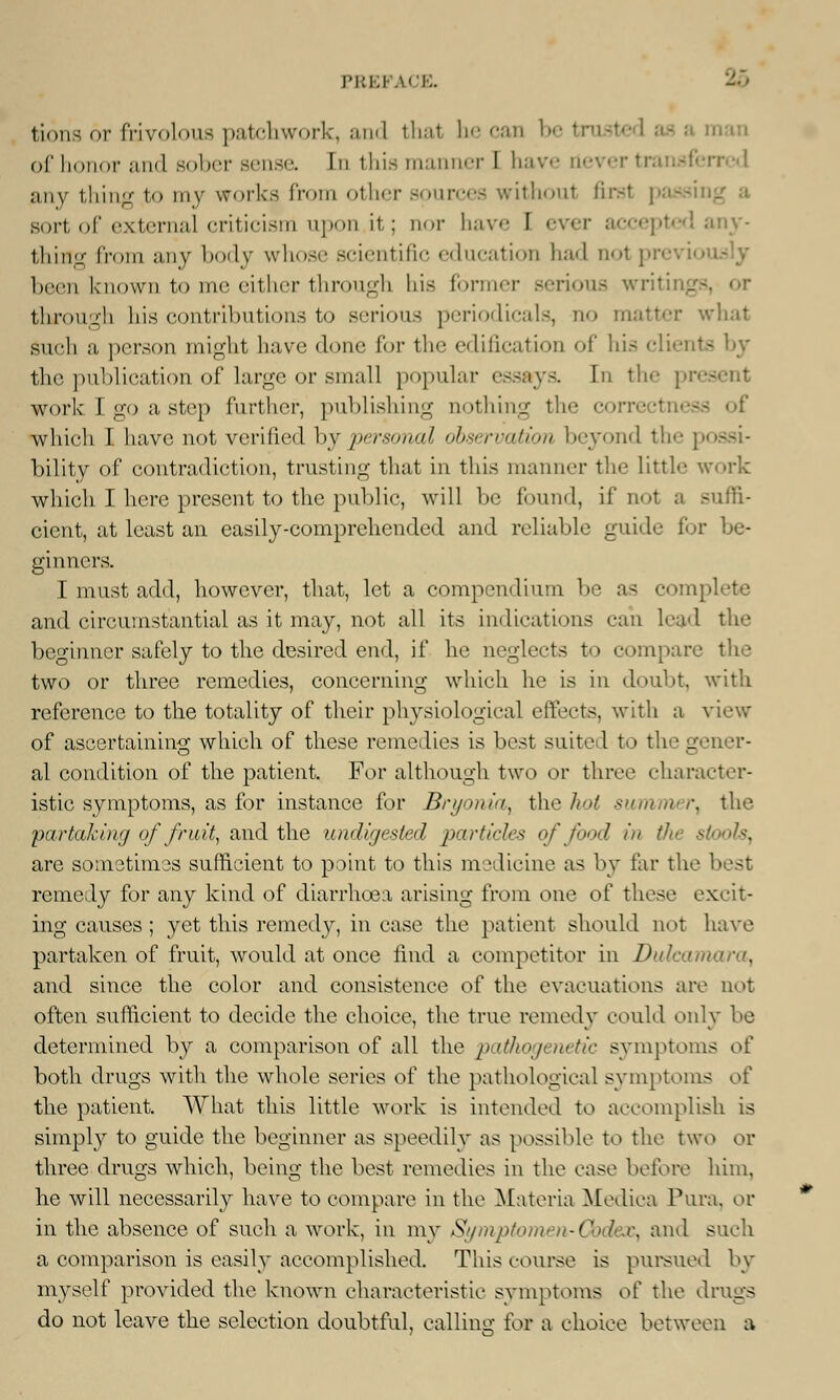 PBEFAOE. fcions 6r frivolous patchwork, and that be can betrusl of honor and sober sense In this manner I have tiever fa any thing to my works from other sources without first passing a sortofexternalcriticismupon.it; nor have I ever accepted any- thing from any body whose scientific education had no1 ; been known to me either through his former serious writing through his contributions to serious periodicals, no matter what such a person might have done for the edification of his cliei the publication of large or small popular essays. In the pr work I go a step further, publishing nothing the corre which I have not verified by personal observation beyond the bility of contradiction, trusting that in this manner the little work which I here present to the public, will be found, if not a suffi- cient, at least an easily-comprehended and reliable guide for be- ginners. I must add, however, that, let a compendium be as complete and circumstantial as it may, not all its indications can lead the beginner safely to the desired end, if he neglects to compare the two or three remedies, concerning which lie is in doubt, with reference to the totality of their physiological effects, with a view of ascertaining which of these remedies is best suited to the gener- al condition of the patient. For although two or three character- istic symptoms, as for instance for Bryonia, the hot summer, the partaking of fruit, and the undigested particles of food in the stools, are sometimes sufficient to point to this medicine as by far th remedy for airy kind of diarrhoea arising from one of these excit- ing causes; yet this remedy, in ease the patient should not have partaken of fruit, would at once find a competitor in Dulcamara, and since the color and consistence of the evacuations are not often sufficient to decide the choice, the true remedy could only be determined by a comparison of all the pathogenetic symptoms oi' both drugs with the whole series of the pathological symptoms of the patient. What this little work is intended to accomplish is simply to guide the beginner as speedily as possible to the two or three drugs which, being the best remedies in the ease before him, he will necessarily have to compare in the Materia Medica Pura, or in the absence of such a work, in my Si/mptomen-Cbdex, and such a comparison is easily accomplished. This course is pursued by myself provided the known characteristic svmptoms of the drugs do not leave the selection doubtful, calling for a choice between a