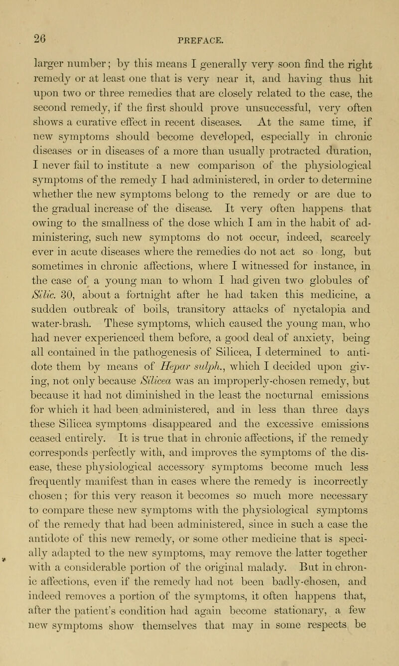 larger number; by this means I generally very soon find the right remedy or at least one that is very near it, and having thus hit upon two or three remedies that are closely related to the case, the second remedy, if the first should prove unsuccessful, very often shows a curative effect in recent diseases. At the same time, if new symptoms should become developed, especially in chronic diseases or in diseases of a more than usually protracted duration, I never fail to institute a new comparison of the physiological symptoms of the remedy I had administered, in order to determine whether the new symptoms belong to the remedy or are due to the gradual increase of the disease. It very often happens that owing to the smallness of the dose which I am in the habit of ad- ministering, such new symptoms do not occur, indeed, scarcely ever in acute diseases where the remedies do not act so long, but sometimes in chronic affections, where I witnessed for instance, in the case of a young man to whom I had given two globules of Silic. 30, about a fortnight after he had taken this medicine, a sudden outbreak of boils, transitory attacks of nyctalopia and water-brash. These symptoms, which caused the young man, who had never experienced them before, a good deal of anxiety, being all contained in the pathogenesis of Silicea, I determined to anti- dote them by means of Hepar sulph., which I decided upon giv- ing, not only because Silicea was an improperly-chosen remedy, but because it had not diminished in the least the nocturnal emissions for which it had been administered, and in less than three days these Silicea symptoms disappeared and the excessive emissions ceased entirely. It is true that in chronic affections, if the remedy corresponds perfectly with, and improves the symptoms of the dis- ease, these physiological accessory symptoms become much less frequently manifest than in cases where the remedy is incorrectly chosen; for this very reason it becomes so much more necessary to compare these new symptoms with the physiological symptoms of the remedy that had been administered, since in such a case the antidote of this new remedy, or some other medicine that is speci- ally adapted to the new symptoms, may remove the latter together with a considerable portion of the original malady. But in chron- ic affections, even if the remedy had not been badly-chosen, and indeed removes a portion of the symptoms, it often happens that, after the patient's condition had again become stationary, a few new symptoms show themselves that may in some respects be