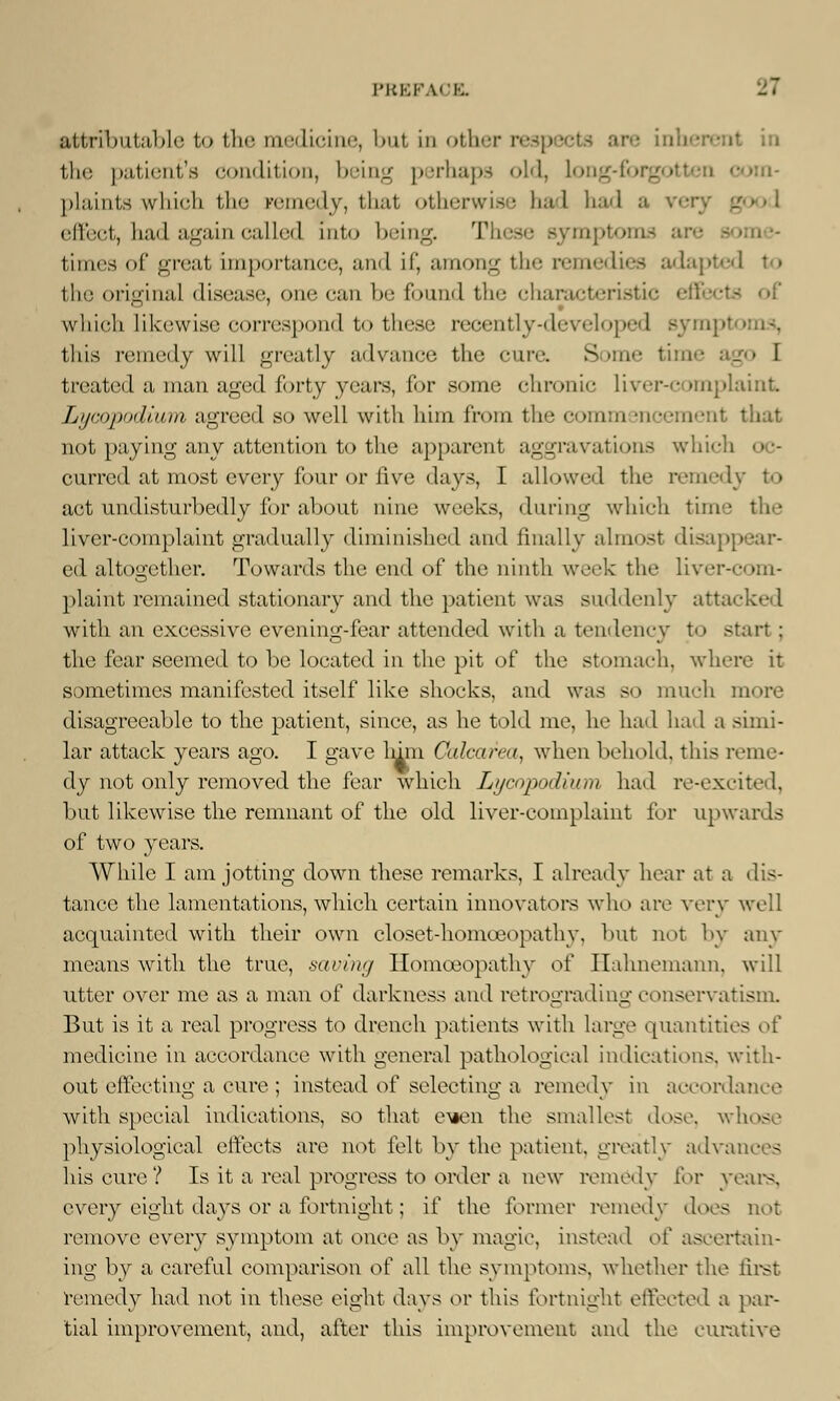 attributable to the medicine, but in other respects are inb • the patient's condition, being perhaps old, Long-forgo om- plaints wliidi the remedy, that otherwise bad bad a vev effect, bad again called into being. T symptoms are times of great importance, and if, among the remedies adapted to the original disease, one can be found the characteristic which likewise correspond to these recently-developed syi this remedy will greatly advance the cure. Some time ago I treated a man aged forty years, for some chronic liver-complaint Lycopodium agreed so well with him from the comm sn >ement that not paying any attention to the apparent aggravations which oc- curred at most every four or five days, I allowed the reined, act undisturbedly for about nine weeks, during which time I liver-complaint gradually diminished and finally almost disapp ed altogether. Towards the end of the ninth week the liver-com- plaint remained stationary and the patient was suddenly attacked with an excessive evening-fear attended with a tendency to start : the fear seemed to be located in the pit of the stomach, where it sometimes manifested itself like shocks, and was so much more disagreeable to the patient, since, as he told me, he had had a simi- lar attack years ago. I gave lmn Calcarea, when behold, this reme- dy not only removed the fear which Li/cnpnilium had re-excited, but likewise the remnant of the old liver-complaint for upwards of two years. While I am jotting down these remarks, I already hear at a dis- tance the lamentations, which certain innovators who are very well acquainted with their own closet-homoeopathy, but not by any means with the true, saving Homoeopathy of Hahnemann, will utter over me as a man of darkness and retrograding conservatism. But is it a real progress to drench patients with large quantities of medicine in accordance with general pathological indications, with- out effecting a cure ; instead of selecting a remedy in accordance with special indications, so that eien the smallest dose, wh - physiological effects are not felt by the patient, greatly advances his cure? Is it a real progress to order a new remedy for years, every eight days or a fortnight; if the former remedy does not remove every symptom at once as by magic, instead ol' ascertain- ing by a careful comparison of all the symptoms, whether the first remedy had not in these eight days or this fortnight effected a par- tial improvement, and, after this improvement and the curative