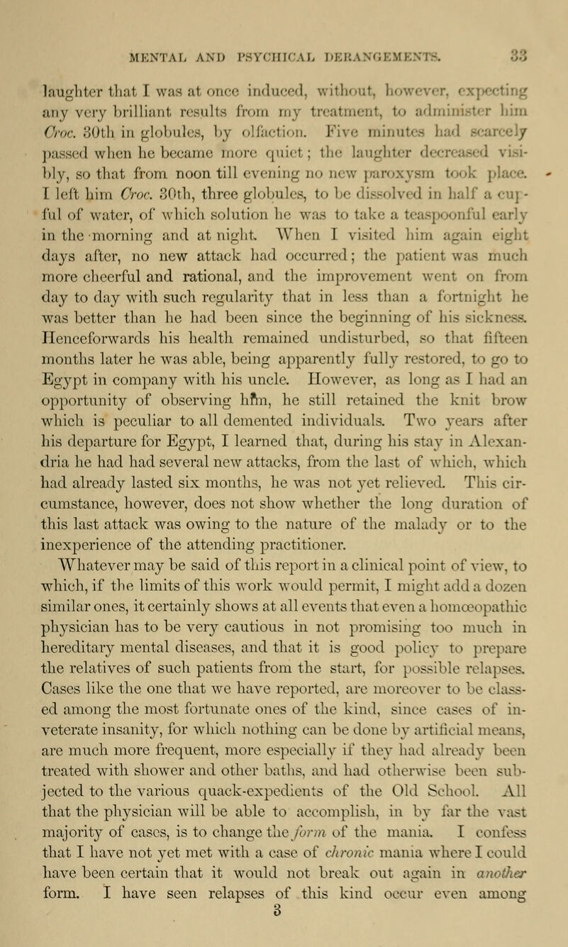 laughter thai I was at once Induced, without, however, expi any very brilliant results from my treatment, to administer him Croc. 30th in globules, by olfaction. Five minutes had passed when be became more quid ; the laughter decreased visi- bly, so that from noon till evening no new paroxysm took place I left him Croc. 30th, three globules, to be dissolved in half a cuj - ful of water, of which solution he was to take a teaspooniul in the morning and at night When I visited him again days after, no new attack had occurred; the patient was much more cheerful and rational, and the improvement went on from day to day with such regularity that in less than a fortnight he was better than he had been since the beginning of his sic Ilenceforwards his health remained undisturbed, so that fifteen months later he was able, being apparently fully restored, to go to Egypt in company with his uncle. However, as long as I had an opportunity of observing hfm, he still retained the knit brow which is peculiar to all demented individuals. Two years after his departure for Egypt, I learned that, during his stay in Alexan- dria he had had several new attacks, from the last of which, which had already lasted six months, he was not yet relieved. This cir- cumstance, however, does not show whether the long duration of this last attack was owing to the nature of the malady or to the inexperience of the attending practitioner. Whatever may be said of this report in a clinical point of view, to which, if the limits of this work would permit, I might add a dozen similar ones, it certainly shows at all events that even a homoe* tpathic physician has to be very cautious in not promising too much in hereditary mental diseases, and that it is good policy to prepare the relatives of such patients from the start, for possible relapses. Cases like the one that we have reported, are moreover to be class- ed among the most fortunate ones of the kind, since cases of in- veterate insanity, for which nothing can be done by artificial means, are much more frequent, more especially if they had already been treated with shower and other baths, and had otherwise been sub- jected to the various quack-expedients of the Old School. All that the physician will be able to accomplish, in by far the vast majority of cases, is to change the form of the mania. I confess that I have not yet met with a case of chronic mania where I could have been certain that it would not break out again in another form. I have seen relapses of this kind occur even among 3