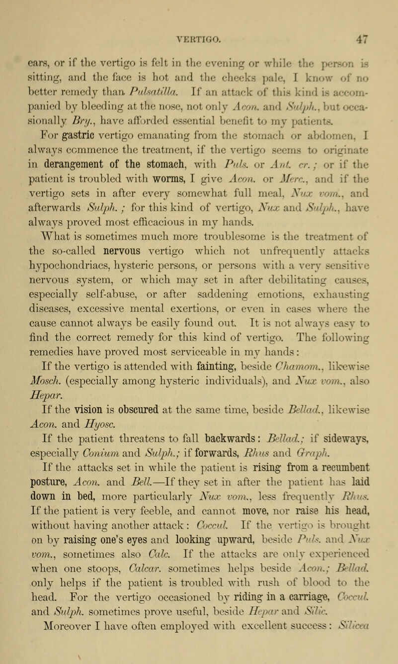 VEBTTGO. cars, or if the vertigo is fell is the evening or while the | sitting, and the face is hot and the cheeks pule, I know of no better remedy than Pulsatilla, [f an attack «>(' this kind panic] by bleeding at the nose, nol only Aeon, and Sulph., bnl i si< ni:111 y />/'//., have afforded essentia] benefit to my patients. K<>r gastric vertigo emanating from tlic Btomach <»r abdomen, I always commence the treatment, if the vertig jinate in derangement of the stomach, with Puis, or Ant er.; or if the patient is troubled with worms, I give Aeon, or Merc, and if the vertigo sets in after every somewhat full meal. Nux voni., and afterwards Sulph.; for this kind of vertigo, Nux and Sulph,, have always proved most efficacious in my hands. What is sometimes much more troublesome is the treatment of the so-called nervous vertigo which not unfrequently attacks hypochondriacs, hysteric persons, or persons with a very sensitive nervous system, or which may set in after debilitating causes, especially self-abuse, or after saddening emotions, exhausting diseases, excessive mental exertions, or even in cases where the cause cannot always be easily found out. It is not always easy to find the correct remedy for this kind of vertigo. The following remedies have proved most serviceable in my hands: If the vertigo is attended with fainting, beside Chamom., likewise Mbsch. (especially among hysteric individuals), and Nux com., also Hepar. If the vision is obscured at the same time, beside Bellad., likewise Aeon, and Hyosc. If the patient threatens to fall backwards: Bellad.; if sideways, especially Cojiium and Sulph.; if forwards, Rhus and Graph. If the attacks set in while the patient is rising from a recumbent posture, Aeon, and Bell.—If they set in after the patient has laid down in bed, more particularly Nux vom,, less frequently Rhus. If the patient is very feeble, and cannot move, nor raise his head, without having another attack : Ooccul If the vertigo is brought on by raising one's eyes and looking upward, beside Puis, and Nux vom., sometimes also Cede. If the attacks are only experienced when one stoops, Calcar. sometimes helps beside Aeon.; Bellad only helps if the patient is troubled with rush o( blood to the head. For the vertigo occasioned by riding in a carriage, ( and Sulph. sometimes prove useful, beside Hepar and SUic.