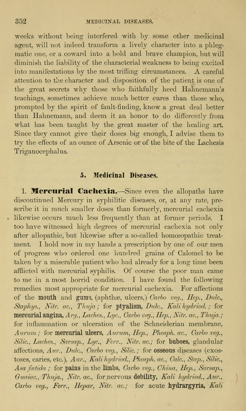 weeks without being interfered with by some other medicinal agent, will not indeed transform a lively character into a phleg- matic one, or a coward into a bold and brave champion, but will diminish the liability of the characterial weakness to being excited into manifestations by the most trifling circumstances. A careful attention to the character and disposition of the patient is one of the great secrets why those who faithfully heed Hahnemann's teachings, sometimes achieve much better cures than those who, prompted by the spirit of fault-finding, know a great deal better than Hahnemann, and deem it an honor to do differently from what has been taught by the great master of the healing art Since they cannot give their doses big enough, I advise them to try the effects of an ounce of Arsenic or of the bite of the Lachesis Triganocephalus. 5. Medicinal Diseases. 1. Mercurial Cachexia.—Since even the allopaths have discontinued Mercury in syphilitic diseases, or, at any rate, pre- scribe it in much smaller doses than formerly, mercurial cachexia likewise occurs much less frequently than at former periods. I too have witnessed high degrees of mercurial cachexia not only after allopathic, but likewise after a so-called homoeopathic treat- ment. I hold now in my hands a prescription by one of our men of progress who ordered one hundred grains of Calomel to be taken by a miserable patient who had already for a long time been afflicted with mercurial syphilis. Of course the poor man came to me in a most horrid condition. I have found the following remedies most appropriate for mercurial cachexia. For affections of the mouth and gums, (aphtha?, ulcers,) Carbo veg., Hep., JDulc, Stapliys., Nitr. ac, Thuja; for ptyalism, Hide, Kalihydriod.; for mercurial angina, Arg., Laches., Lye, Carbo veg., Hep., Nitr. ac., Thuja.: for inflammation or ulceration of the Schneiderian membrane, Aurum; for mercurial ulcers, Aurum, Hep., Phosph. etc., Carbo veg., Silic, Laches., Sarsap., Lye, Ferr., Nitr. ac; for buboes, glandular affections, Aur., Dale, Carbo veg., Silic; for osseous diseases (exos- toses, caries, etc.), Aur., Kali hydriod., Piwsph. ac, Cede, Slap., Silic, Asa faitida ; for pains in the limbs, Carbo veg., China, Hep., Sarsap., Cuaiac, Thuja., Nitr. ac, for nervous debility, Kali hydriod,, Aur., Carbo veg., Ferr., Hepar, Nitr. ac; for acute hydrargyria, Kali