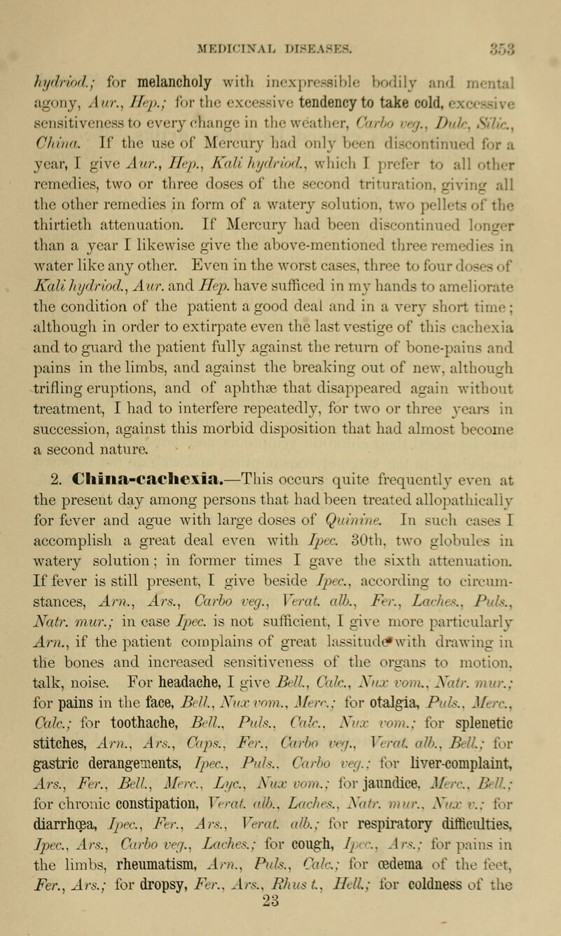 MEDICINAL D1BEA kydnod.; for melancholy with inexpressible bodily and n agony, Aur., Hep.; for the excessive tendency to take cold, i sensitiveness to every (mange in theweather, Carbo veg.t Dule, SHic, China. If the use of Mercury had only been discontinued for a year, I give Aur., Hep., Kali hydriod., which I prefer to all other remedies, two or three doses of the second trituration, giving all the other remedies in form of a watery solution, two pellets of the thirtieth attenuation. If Mercury had been discontinued I than a year I likewise give the above-mentioned three remedies in water like any other. Even in the worst cases, three to fourd< Kali hydriod., Aur. and Hep. have sufficed in my hands to ameliorate the condition of the patient a good deal and in a very short time; although in order to extirpate even the last vestige of this cachexia and to guard the patient fully against the return of bone-pains and pains in the limbs, and against the breaking out of new, although trifling eruptions, and of aphthae that disappeared again without treatment, I had to interfere repeatedly, for two or three yea - succession, against this morbid disposition that had almost become a second nature. 2. Cliina-caeliexia.—This occurs quite frequently even at the present day among persons that had been treated allopathic-all v for fever and ague with large doses of Quinine. In such cases I accomplish a great deal even with Tpec 30th, two globules in watery solution; in former times I gave the sixth attenuation. If fever is still present, I give beside Jpec., according to circum- stances, Arn., Ars., Carbo veg., Verat alb.. Fer., Laches., Pals.. Natr. mur.; in case Jpec. is not sufficient, I give more particularly Am., if the patient complains of great lassitud#with drawing in the bones and increased sensitiveness of the organs to motion, talk, noise. For headache, I give Bell, Oak., Xu.r vom., Natr. mur.: for pains in the face, Bell., Xu.r vom., J/< /•'■..• for otalgia, Puis., Merc, Calc; for toothache, Bell., Puis.. Oak., Xu.r com.; for splenetic stitches, Am.. Ars., Cap*.. Fer., Oarbo veg., Verat alb.. Bell; for gastric derangements, Tpec, Puis., Carbo veg.; for liver-complaint, Ars., Fer., Bell., Mere.. Jjyc, Nux vom.; ior jaundice. Merc, Bell: for chronic constipation, Verat alb.. Laches., Natr. mm:. Nux v.: for diarrhoea, Tpec, Fer., Ars., Verat. alb.: for respiratory difficulties. Jpec, Ars., Oarbo veg., Ladies.; for cough, Ipec, Ars.; for pains in the limbs, rheumatism, Am., Puis., Cole.: for oedema of the feet, Fer., Ars.; for dropsy, Fer., Ars., Rhus t., J fell.: for coldness of the 23